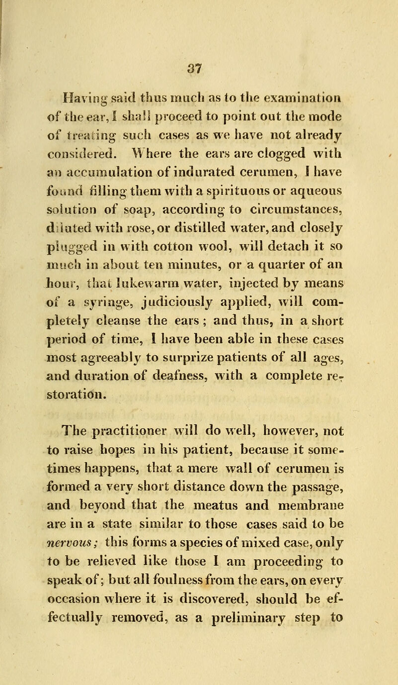 Having said thus much as to the examination of the ear, I shall proceed to point out the mode of treating such cases as we have not already considered. Where the ears are clogged with an accumulation of indurated cerumen, 1 have foand filling them with a spirituous or aqueous solution of soap, according to circumstances, d iuted with rose, or distilled water, and closely plugged in with cotton wool, will detach it so much in about ten minutes, or a quarter of an hour, that lukewarm water, injected by means of a syringe, judiciously applied, will com- pletely cleanse the ears ; and thus, in a short period of time, I have been able in these cases most agreeably to surprize patients of all ages, and duration of deafness, with a complete reT storation. The practitioner will do well, however, not to raise hopes in his patient, because it some- times happens, that a mere wall of cerumen is formed a very short distance down the passage, and beyond that the meatus and membrane are in a state similar to those cases said to be nervous; this forms a species of mixed case, only to be relieved like those I am proceeding to speak of; but all foulness from the ears, on every occasion where it is discovered, should be ef- fectually removed, as a preliminary step to