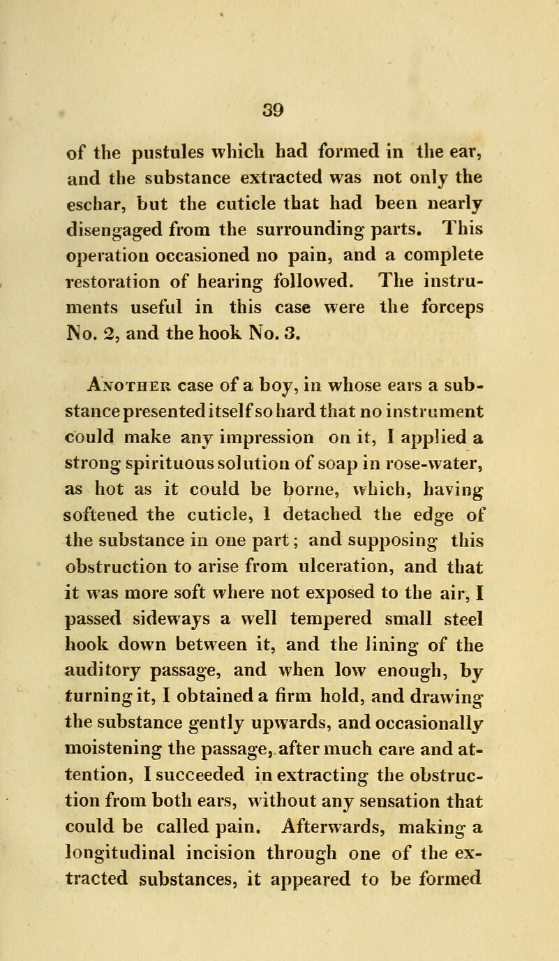 of the pustules which had formed in the ear, and the substance extracted was not only the eschar, but the cuticle that had been nearly disengaged from the surrounding parts. This operation occasioned no pain, and a complete restoration of hearing followed. The instru- ments useful in this case were the forceps No. 2, and the hook No. 3. Another case of a boy, in whose ears a sub- stance presented itself so hard that no instrument could make any impression on it, I applied a strong spirituous solution of soap in rose-water, as hot as it could be borne, which, having softened the cuticle, 1 detached the edge of the substance in one part; and supposing this obstruction to arise from ulceration, and that it was more soft where not exposed to the air, I passed sideways a well tempered small steel hook down between it, and the lining of the auditory passage, and when low enough, by turning it, I obtained a firm hold, and drawing the substance gently upwards, and occasionally moistening the passage, after much care and at- tention, I succeeded in extracting the obstruc- tion from both ears, without any sensation that could be called pain. Afterwards, making a longitudinal incision through one of the ex- tracted substances, it appeared to be formed