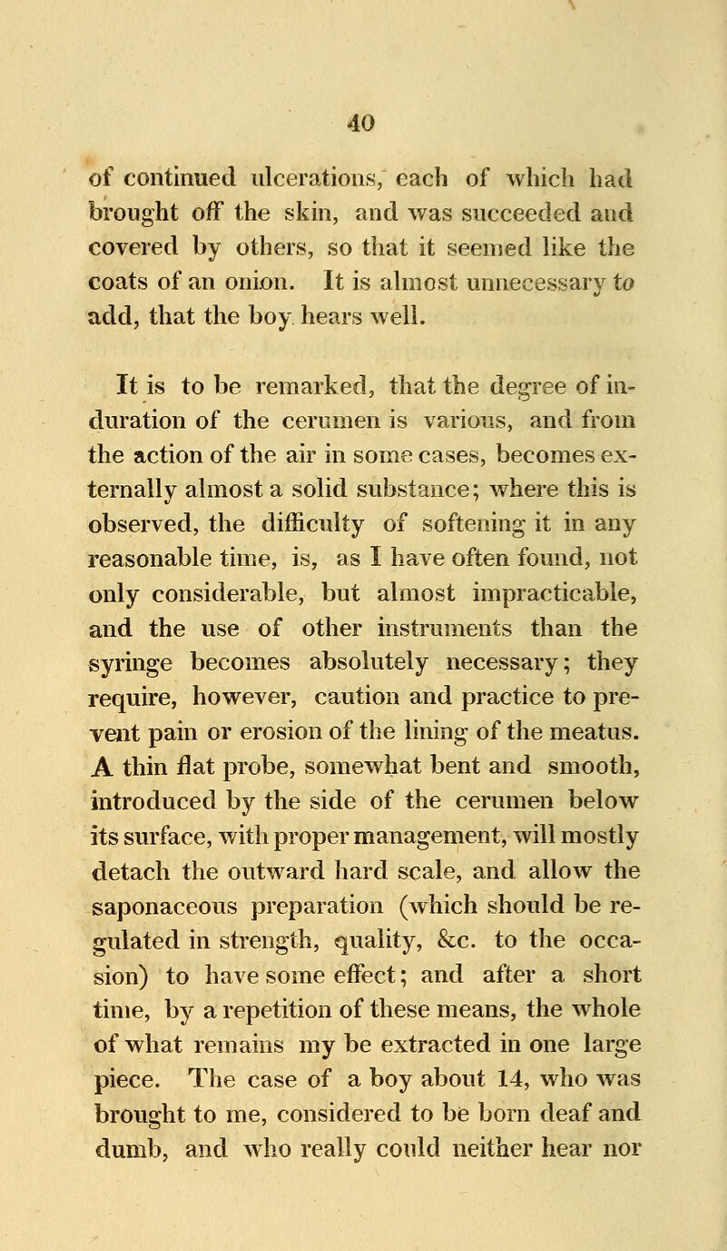 of continued ulcerations, each of which had brought off the skin, and was succeeded and covered by others, so that it seemed like the coats of an onion. It is almost unnecessary to add, that the boy hears well. It is to be remarked, that the degree of in- duration of the cerumen is various, and from the action of the air in some cases, becomes ex- ternally almost a solid substance; where this is observed, the difficulty of softening it in any reasonable time, is, as I have often found, not only considerable, but almost impracticable, and the use of other instruments than the syringe becomes absolutely necessary; they require, however, caution and practice to pre- vent pain or erosion of the lining of the meatus. A thin flat probe, somewhat bent and smooth, introduced by the side of the cerumen below its surface, with proper management, will mostly detach the outward hard scale, and allow the saponaceous preparation (which should be re- gulated in strength, quality, &c. to the occa- sion) to have some effect; and after a short time, by a repetition of these means, the whole of what remains my be extracted in one large piece. The case of a boy about 14, who was brought to me, considered to be born deaf and dumb, and who really could neither hear nor