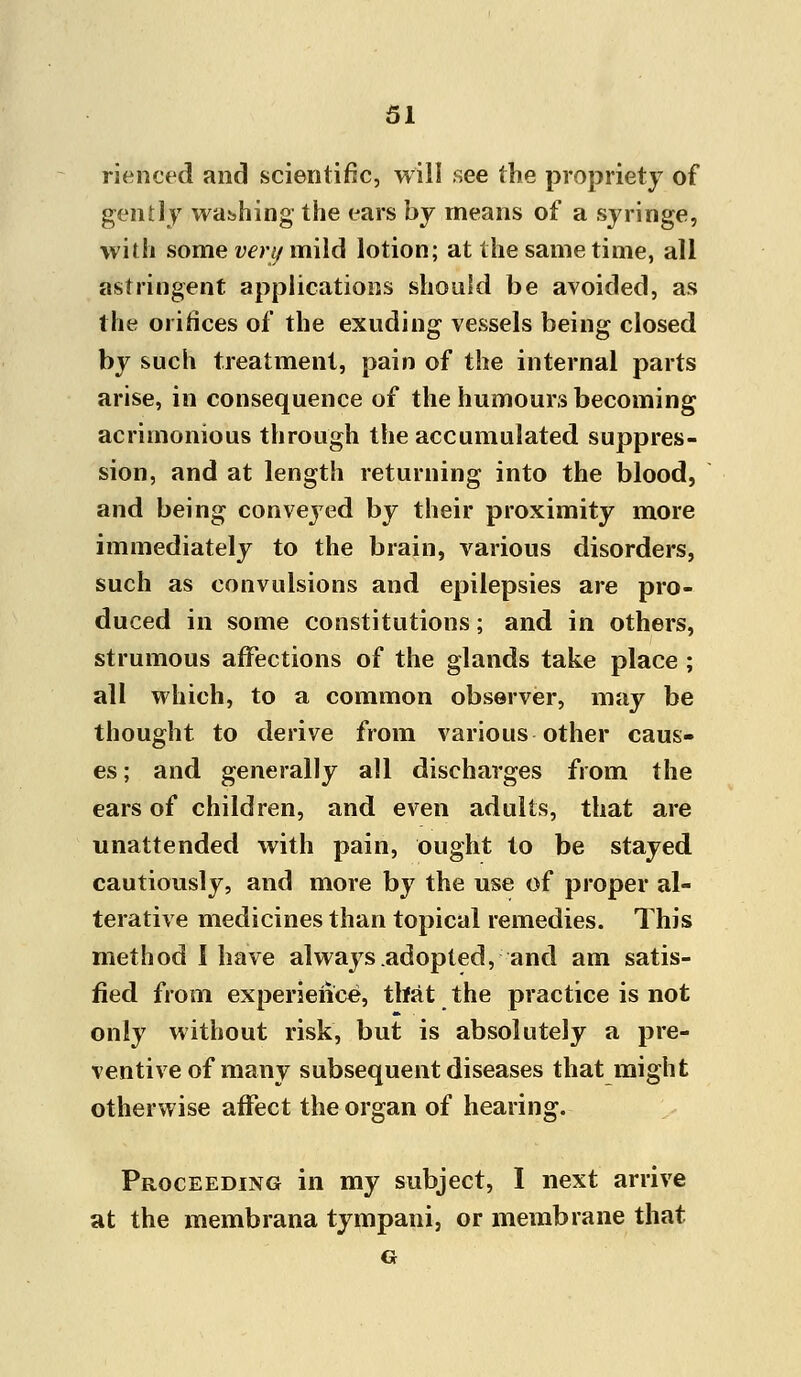 rienced and scientific, will see the propriety of gently washing the ears by means of a syringe, with some very mild lotion; at the same time, all astringent applications should be avoided, as the orifices of the exuding vessels being closed by such treatment, pain of the internal parts arise, in consequence of the humours becoming acrimonious through the accumulated suppres- sion, and at length returning into the blood, and being convejTed by their proximity more immediately to the brain, various disorders, such as convulsions and epilepsies are pro- duced in some constitutions; and in others, strumous affections of the glands take place ; all which, to a common observer, may be thought to derive from various other caus- es ; and generally all discharges from the ears of children, and even adults, that are unattended with pain, ought to be stayed cautiously, and more by the use of proper al- terative medicines than topical remedies. This method I have always .adopted, and am satis- fied from experience, that the practice is not only without risk, but is absolutely a pre- ventive of many subsequent diseases that might otherwise affect the organ of hearing. Proceeding in my subject, I next arrive at the membrana tympani, or membrane that G