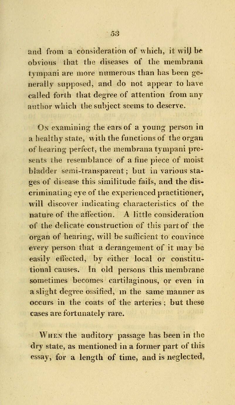 anil from a consideration of which, it wilj h<- obvious that the diseases of the membrana tympani are more numerous than has been ge- nerally supposed, and do not appear to have called forth that degree of attention from any author which the subject seems to deserve. Ox examining the ears of a young person in a healthy state, with the functions of the organ of hearing perfect, the membrana tympani pre- sents the resemblance of a fine piece of moist bladder semi-transparent; but in various sta- ges of disease this similitude fails, and the dis- criminating eye of the experienced practitioner, will discover indicating characteristics of the nature of the affection. A little consideration of the delicate construction of this part of the organ of hearing, will be sufficient to convince every person that a derangement of it may be easily effected, by either local or constitu- tional causes. In old persons this membrane sometimes becomes cartilaginous, or even in a slight degree ossified, in the same manner as occurs in the coats of the arteries; but these cases are fortunately rare. When the auditory passage has been in the dry state, as mentioned in a former part of this essay, for a length of time, and is neglected.
