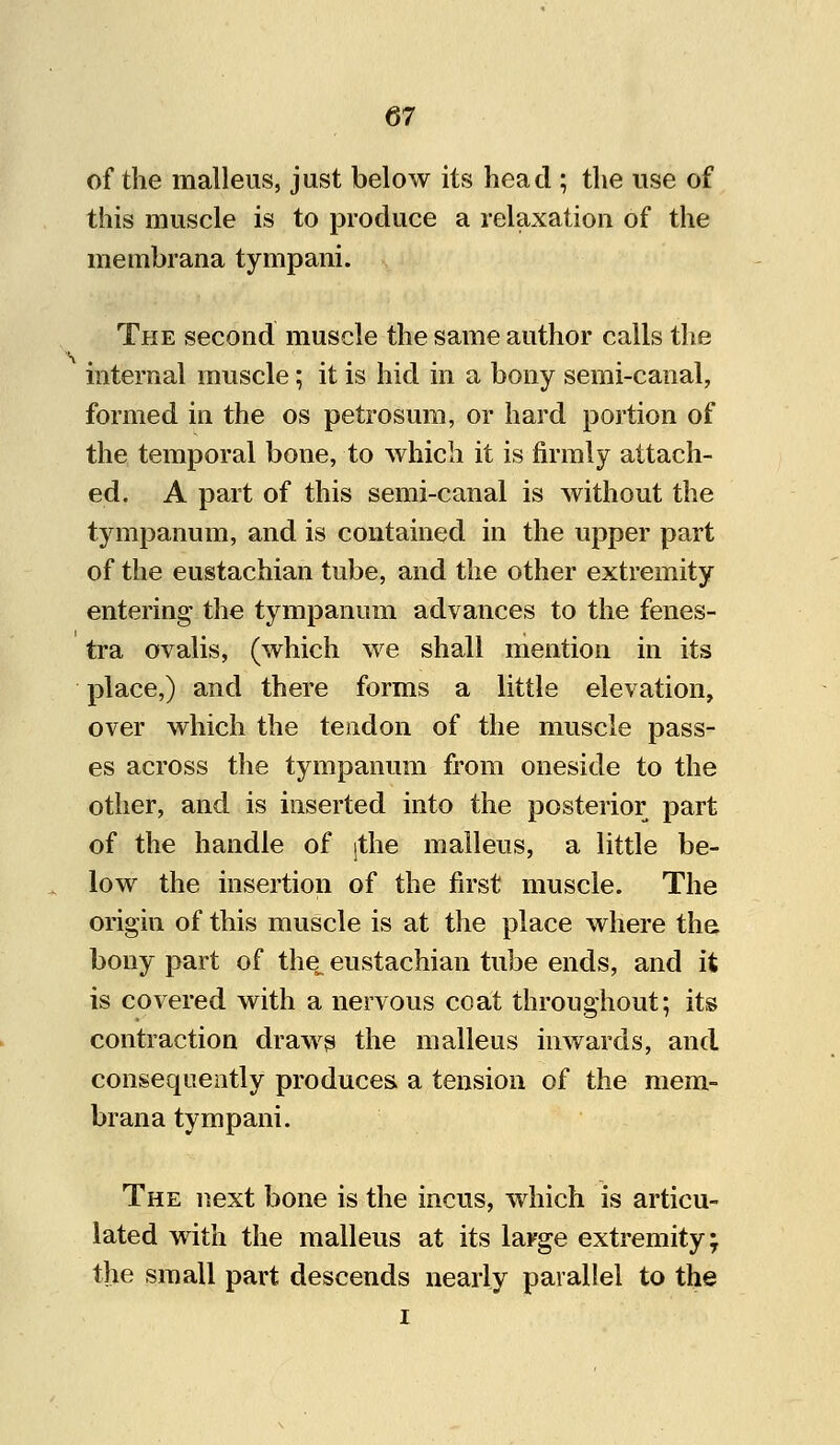 of the malleus, just below its head ; the use of this muscle is to produce a relaxation of the membrana tympani. The second muscle the same author calls the internal muscle; it is hid in a bony semi-canal, formed in the os petrosum, or hard portion of the temporal bone, to which it is firmly attach- ed. A part of this semi-canal is without the tympanum, and is contained in the upper part of the eustachian tube, and the other extremity entering the tympanum advances to the fenes- tra ovalis, (which we shall mention in its place,) and there forms a little elevation, over which the tendon of the muscle pass- es across the tympanum from oneside to the other, and is inserted into the posterior part of the handle of jthe malleus, a little be- low the insertion of the first muscle. The origin of this muscle is at the place where the bony part of the^ eustachian tube ends, and it is covered with a nervous coat throughout; its contraction draws the malleus inwards, and consequently produces a tension of the mem- brana tympani. The next bone is the incus, which is articu- lated with the malleus at its large extremity; the small part descends nearly parallel to the