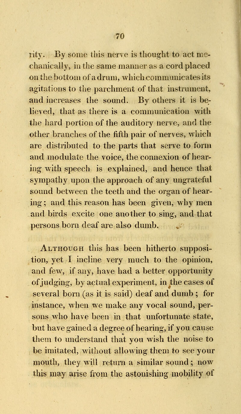 rity. By some this nerve is thought to act me- chanically, in the same manner as a cord placed on the bottom of a drum, which communicates its agitations to the parchment of that instrument, and increases the sound. By others it is be- lieved, that as there is a communication with the hard portion of the auditory nerve, and the other branches of the fifth pair of nerves, which are distributed to the parts that serve to form and modulate the voice, the connexion of hear- ing with speech is explained, and hence that sympathy upon the approach of any ungrateful sound between the teeth and the organ of hear- ing ; and this reason has been given, why men and birds excite one another to sing, and that persons born deaf are also dumb. Although this has been hitherto supposi- tion, yet I incline very much to the opinion, and few, if any, have had a better opportunity of judging, by actual experiment, in the cases of several born (as it is said) deaf and dumb ; for instance, when we make any vocal sound, per- sons who have been in that unfortunate state, but have gained a degree of hearing, if you cause them to understand that you wish the noise to be imitated, without allowing them to see your mouth, they will return a similar sound; now this may arise from the astonishing mobility of