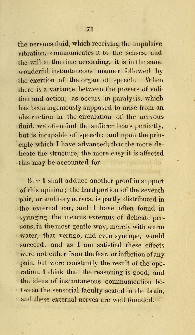 the nervous fluid, which receiving the impulsive vibration, communicates it to the senses, and the will at the time according, it is in the same wonderful instantaneous manner followed by the exertion of the organ of speech. When there is a variance between the powers of voli- tion and action, as occurs in paralysis, which has been ingeniously supposed to arise from an obstruction in the circulation of the nervous fluid, we often find the sufferer hears perfectly, but is incapable of speech; and upon the prin- ciple which I have advanced' that the more de- licate the structure, the more easy it is affected this may be accounted for. But I shall adduce another proof in support of this opinion; the hard portion of the seventh pair, or auditory nerves, is partly distributed in the external ear, and I have often found in syringing the meatus externus of delicate per- sons, in the most gentle way, merely with warm water, that vertigo, and even syncope, would suceeed, and as I am satisfied these effects were not either from the fear, or infliction of any pain, but were constantly the result of the ope- ration, I think that the reasoning is good, and the ideas of instantaneous communication be- tween the sensorial faculty seated in the brain, and these external nerves are well founded.