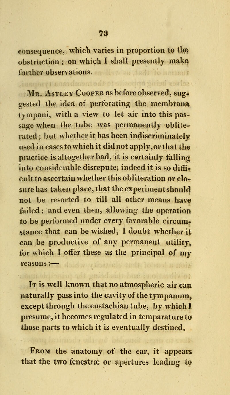 consequence, which varies in proportion to the obstruction ; on which I shall presently make further observations. Mr. Astley Cooper as before observed, sug- gested the idea of perforating the membrana tympani, with a view to let air into this pas- sage when the tube was permanently oblite- rated ; but whether it has been indiscriminately used in cases to which it did not apply,or that the practice is altogether bad, it is certainly falling into considerable disrepute; indeed it is so diffi- cult to ascertain whether this obliteration or clo- sure has taken place, that the experiment should not be resorted to till all other means have failed ; and even then, allowing the operation to be performed under every favorable circum- stance that can be wished, I doubt whether it can be productive of any permanent utility, for which I offer these as the principal of my reasons:— It is well known that no atmospheric air can naturally pass into the cavity of the tympanum, except through the eustachian tube, by which I presume, it becomes regulated in temparature to those parts to which it is eventually destined. From the anatomy of the ear, it appears that the two fenestra or apertures leading to