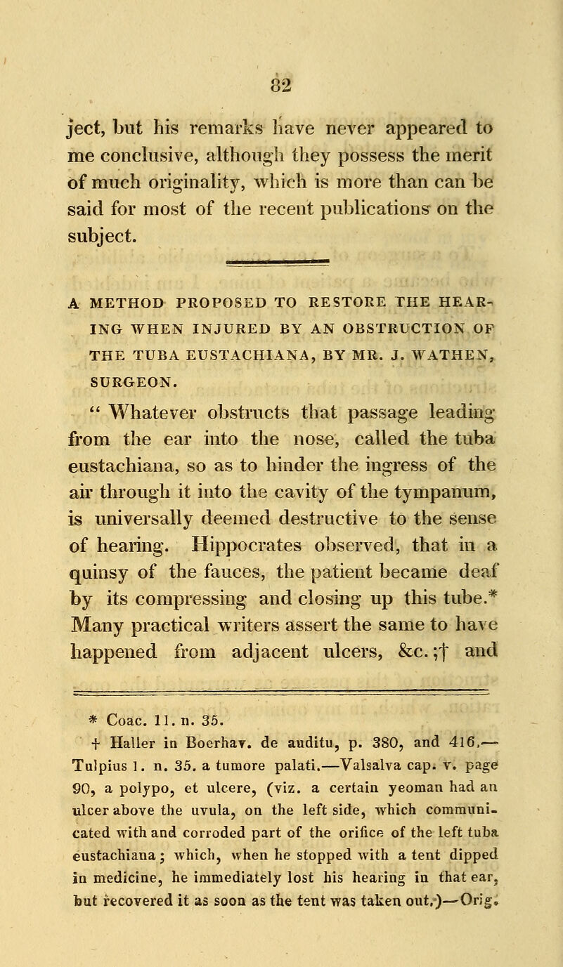 ject, but his remarks have never appeared to me conclusive, although they possess the merit of much originality, which is more than can be said for most of the recent publications on the subject. A METHOD PROPOSED TO RESTORE THE HEAR- ING WHEN INJURED BY AN OBSTRUCTION OF THE TUBA EUSTACHIANA, BY MR. J. WATHEN, SURGEON.  Whatever obstructs that passage leading from the ear into the nose, called the tuba eustachiana, so as to hinder the ingress of the air through it into the cavity of the tympanum, is universally deemed destructive to the sense of hearing. Hippocrates observed, that in a. quinsy of the fauces, the patient became deaf by its compressing and closing up this tube.* Many practical writers assert the same to have happened from adjacent ulcers, &c. ;f and * Coac. 11. n. 35. f Haller in Boerhav. de auditu, p. 380, and 416,—■ Tulpius 1. n. 35. a tumore palati.—Valsalva cap. v. page 90, a polypo, et ulcere, (viz. a certain yeoman had an ulcer above the uvula, on the leftside, which communi- cated with and corroded part of the orifice of the left tuba eustachiana; which, when he stopped with a tent dipped in medicine, he immediately lost his hearing in that ear, but recovered it as soon as the tent was taken out.)—Orig.