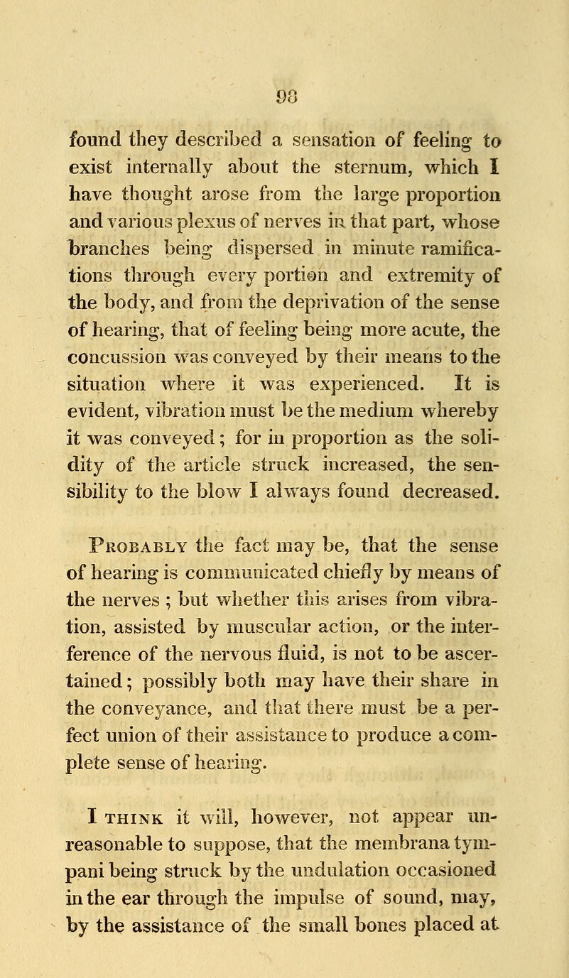 found they described a sensation of feeling to exist internally about the sternum, which I have thought arose from the large proportion and various plexus of nerves in that part, whose branches being dispersed in minute ramifica- tions through every portion and extremity of the body, and from the deprivation of the sense of hearing, that of feeling being more acute, the concussion was conveyed by their means to the situation where it was experienced. It is evident, vibration must be the medium whereby it was conveyed; for in proportion as the soli- dity of the article struck increased, the sen- sibility to the blow I always found decreased. Probably the fact may be, that the sense of hearing is communicated chiefly by means of the nerves ; but whether this arises from vibra- tion, assisted by muscular action, or the inter- ference of the nervous fluid, is not to be ascer- tained ; possibly both may have their share in the conveyance, and that there must be a per- fect union of their assistance to produce a com- plete sense of hearing. I think it will, however, not appear un- reasonable to suppose, that the membrana tym- pani being struck by the undulation occasioned in the ear through the impulse of sound, may, by the assistance of the small bones placed at