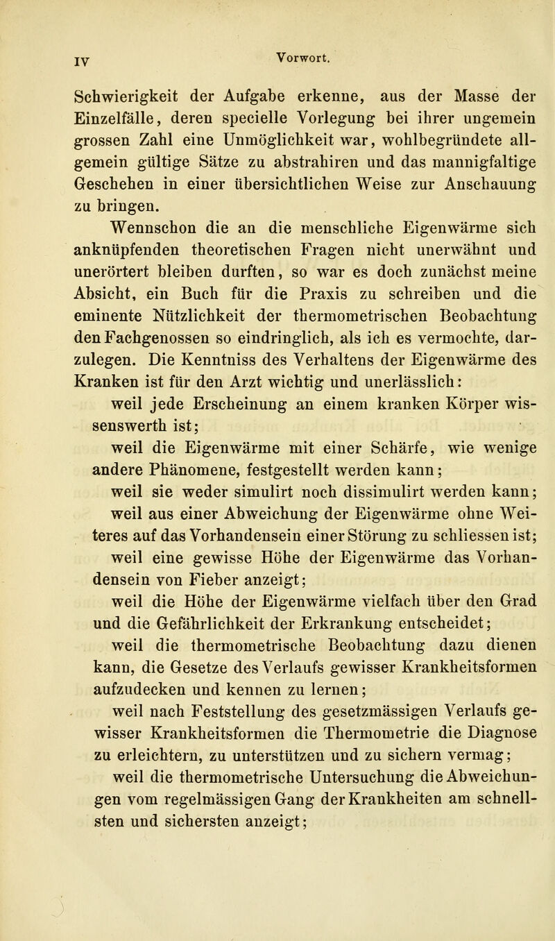 Schwierigkeit der Aufgabe erkenne, aus der Masse der Einzelfälle, deren specielle Vorlegung bei ihrer ungemein grossen Zahl eine Unmöglichkeit war, wohlbegründete all- gemein gültige Sätze zu abstrahiren und das mannigfaltige Geschehen in einer übersichtlichen Weise zur Anschauung zu bringen. Wennschon die an die menschliche Eigenwärme sich anknüpfenden theoretischen Fragen nicht unerwähnt und unerörtert bleiben durften, so war es doch zunächst meine Absicht, ein Buch für die Praxis zu schreiben und die eminente Nützlichkeit der thermometrischen Beobachtung den Fachgenossen so eindringlich, als ich es vermochte, dar- zulegen. Die Kenntniss des Verhaltens der Eigenwärme des Kranken ist für den Arzt wichtig und unerlässlich: weil jede Erscheinung an einem kranken Körper wis- senswerth ist; weil die Eigenwärme mit einer Schärfe, wie wenige andere Phänomene, festgestellt werden kann; weil sie weder simulirt noch dissimulirt werden kann; weil aus einer Abweichung der Eigenwärme ohne Wei- teres auf das Vorhandensein einer Störung zu schliessen ist; weil eine gewisse Höhe der Eigenwärme das Vorhan- densein von Fieber anzeigt; weil die Höhe der Eigenwärme vielfach über den Grad und die Gefährlichkeit der Erkrankung entscheidet; weil die thermometrische Beobachtung dazu dienen kann, die Gesetze des Verlaufs gewisser Krankheitsformen aufzudecken und kennen zu lernen; weil nach Feststellung des gesetzmässigen Verlaufs ge- wisser Krankheitsformen die Thermometrie die Diagnose zu erleichtern, zu unterstützen und zu sichern vermag; weil die thermometrische Untersuchung die Abweichun- gen vom regelmässigen Gang der Krankheiten am schnell- sten und sichersten anzeigt;