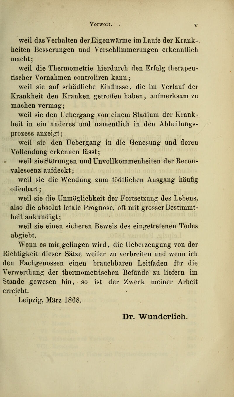 weil das Verhalten der Eigenwärme im Laufe der Krank- heiten Besserungen und Verschlimmerungen erkenntlich macht; weil die Thermometrie hierdurch den Erfqlg therapeu- tischer Vornahmen controliren kann; weil sie auf schädliche Einflüsse, die im Verlauf der Krankheit den Kranken getroffen haben, aufmerksam zu machen vermag; weil sie den Uebergang von einem Stadium der Krank- heit in ein anderes und namentlich in den Abheilungs- prozess anzeigt; weil sie den Uebergang in die Genesung und deren Vollendung erkennen lässt; weil sie Störungen undUnvoUkommenheiten derRecon- valescenz aufdeckt; weil sie die Wendung zum tödtlichen Ausgang häufig offenbart; weil sie die Unmöglichkeit der Fortsetzung des Lebens, also die absolut letale Prognose, oft mit grosser Bestimmt- heit ankündigt; weil sie einen sicheren Beweis des eingetretenen Todes abgiebt. Wenn es mir^gelingen wird, die Ueberzeugung von der Richtigkeit dieser Sätze weiter zu verbreiten und wenn ich den Fachgenossen einen brauchbaren Leitfaden für die Verwerthung der thermometrischen Befunde zu liefern im Stande gewesen bin, so ist der Zweck meiner Arbeit erreicht. Leipzig, März 1868. Dr. Wunderlich.