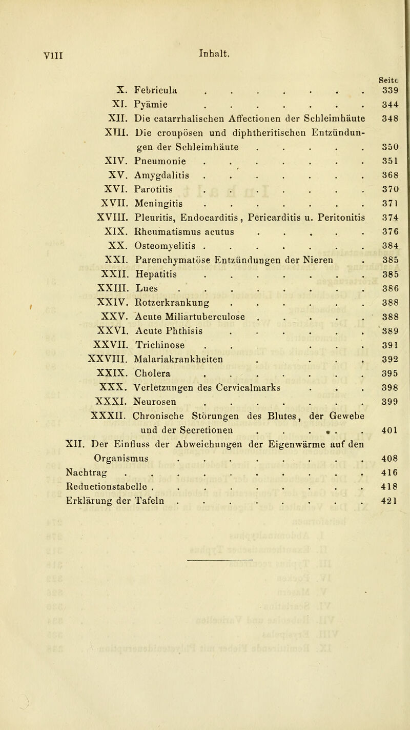 Seite X. Febricula ....... 339 XI. Pyämie 344 XII. Die catarrhalischen Affectionen der Schleimhäute 348 XTII. Die croupösen und diphtheritischen Entzündun- gen der Schleimhäute ..... 350 XIV. Pneumonie 351 XV. Amygdalitis 368 XVI. Parotitis 370 XVII. Meningitis 371 XVIII. Pleuritis, Endocarditis, Pericarditis u. Peritonitis 374 XIX. Rheumatismus acutus ..... 376 XX. Osteomyelitis 384 XXI. Parenchymatöse Entzündungen der Nieren . 385 XXII. Hepatitis 385 XXIII. Lues 386 XXIV. Rotzerkrankung 388 XXV. Acute Miliartuberculose ■ 388 XXVI. Acute Phthisis 389 XXVII. Trichinose . . ... 391 XXVIII. Malariakrankheiten .... 392 XXIX. Cholera . 395 XXX. Verletzungen des Cervicalmarks . . . 398 XXXI. Neurosen .399 XXXII. Chronische Störungen des Blutes, der Gewebe und der Secretionen . . . • . . 401 XII. Der Einfluss der Abweichungen der Eigenwärme auf den Organismus . . . . . . . . 408 Nachtrag . . . . . . . . . .416 Reductionstabelle . . . . . . . . .418 Erklärung der Tafeln . . . . . . . .421