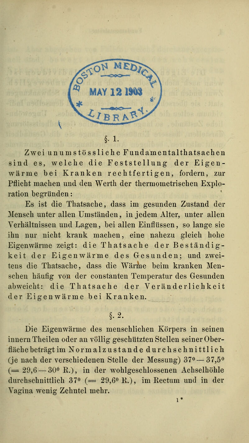 §•1. Zwei unumstössliche Fundamentalthatsachen sind es, welche die Feststellung der Eigen- wärme bei Kranken rechtfertigen, fordern, zur Pflicht machen und den Werth der thermometrischen Explo- ration begründen: ' Es ist die Thatsache, dass im gesunden Zustand der Mensch unter allen Umständen, in jedem Alter, unter allen Verhältnissen und Lagen, bei allen Einflüssen, so lange sie ihn nur nicht krank machen, eine nahezu gleich hohe Eigenwärme zeigt: die Thatsache der Beständig- keit der Eigenwärme des Gesunden; und zwei- tens die Thatsache, dass die Wärme beim kranken Men- schen häufig von der constanten Tem23eratur des Gesunden abweicht: die Thatsache der Veränderlichkeit der Eigenwärme bei Kranken. Die Eigenwärme des menschlichen Körpers in seinen Innern Theilen oder an völlig geschützten Stellen seiner Ober- fläche beträgt im Nor malz u standedurchschnittlich (je nach der verschiedenen Stelle der Messung) 37^ — 37,5^ (== 29,6 — 300 K^^^ ij2 ^QY wohlgeschlossenen Achselhöhle durchschnittlich 37^ (= 29,6^11.), im Rectum und in der Vagina wenig Zehntel mehr. 1*