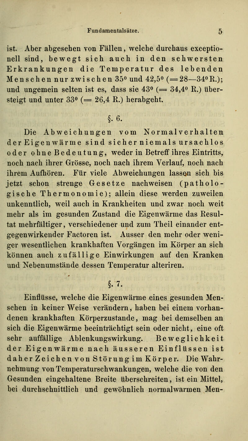 ist. Aber abgesehen von Fällen, welche durchaus exceptio- nell sind, bewegt sich auch in den schwersten Erkrankungen die Temperatur des lebenden Menschen nur zwischen 35« und 42,5^ (=28—340R.); und ungemein selten ist es, dass sie 43^ (= 34,4^ R.) über- steigt und unter 33^ (= 26,4 R.) herabgeht. §.6. Die Abweichungen vom Normalverhalten derEigenwärme sind sicherniemals ursachlos oder ohneBedeutung, weder in Betreff ihres Eintritts, noch nach ihrer Grösse, noch nach ihrem Verlauf, noch nach ihrem Aufhören. Für viele Abweichungen lassen sich bis jetzt schon strenge Gesetze nachweisen (patholo- gische Thermonomie); allein diese werden zuweilen unkenntlich, weil auch in Krankheiten und zwar noch weit mehr als im gesunden Zustand die Eigenwärme das Resul- tat mehrfältiger, verschiedener und zum Theil einander ent- gegenwirkender Factoren ist. Ausser den mehr oder weni- ger wesentlichen krankhaften Vorgängen im Körper an sich können auch zufällige Einwirkungen auf den Kranken und a^ebenumstände dessen Temperatur alteriren. §.7. Einflüsse, welche die Eigenwärme eines gesunden Men- schen in keiner Weise verändern, haben bei einem vorhan- denen krankhaften Körperzustande, mag bei demselben an sich die Eigenwärme beeinträchtigt sein oder nicht, eine oft sehr auffällige Ablenkungswirkung. Beweglichkeit der Eigenwärme nach äusseren Einflüssen ist daherZeichen von Störungim Körper. Die Wahr- nehmung von Temperaturschwankungen, welche die von den Gesunden eingehaltene Breite überschreiten, ist ein Mittel, bei durchschnittlich und gewöhnlich normalwarmen Men-