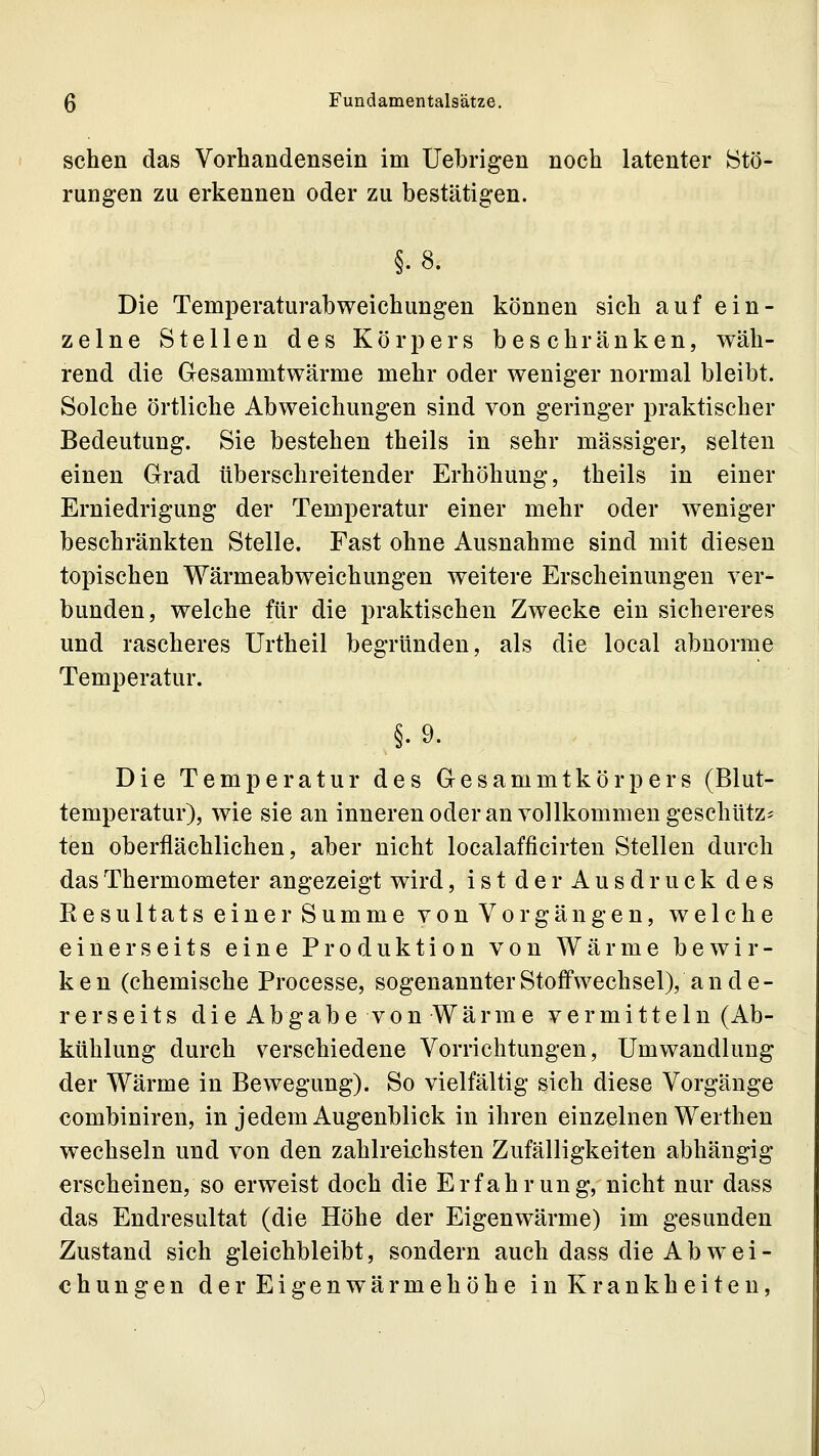 sehen das Vorhandensein im Uebrigen noch latenter Stö- rungen zu erkennen oder zu bestätigen. §. 8. Die Temperaturabweichungen können sich auf ein- zelne Stellen des Körpers beschränken, wäh- rend die Gesammtwärme mehr oder weniger normal bleibt. Solche örtliche Abweichungen sind von geringer praktischer Bedeutung. Sie bestehen theils in sehr massiger, selten einen Grad überschreitender Erhöhung, theils in einer Erniedrigung der Temperatur einer mehr oder weniger beschränkten Stelle. Fast ohne Ausnahme sind mit diesen topischen Wärmeabweichungen weitere Erscheinungen ver- bunden, welche für die praktischen Zwecke ein sichereres und rascheres Urtheil begründen, als die local abnorme Temperatur. §.9. Die Temperatur des Gesammtkörpers (Blut- temperatur), wie sie an inneren oder an vollkommen geschUtz- ten oberflächlichen, aber nicht localafficirten Stellen durch das Thermometer angezeigt wird, ist der Ausdruck des Kesultats einer Summe von Vorgängen, welche einerseits eine Produktion von Wärme bewir- ken (chemische Processe, sogenannter Stoffwechsel), ande- rerseits die Abgabe von Wärme vermitteln (Ab- kühlung durch verschiedene Vorrichtungen, Umwandlung der Wärme in Bewegung). So vielfältig sich diese Vorgänge combiniren, in jedem Augenblick in ihren einzelnen Werthen wechseln und von den zahlreichsten Zufälligkeiten abhängig erscheinen, so erweist doch die Erfahrung, nicht nur dass das Endresultat (die Höhe der Eigenwärme) im gesunden Zustand sich gleichbleibt, sondern auch dass die Ab wei- chungen der Eigenwärmehöhe in Krankheiten,