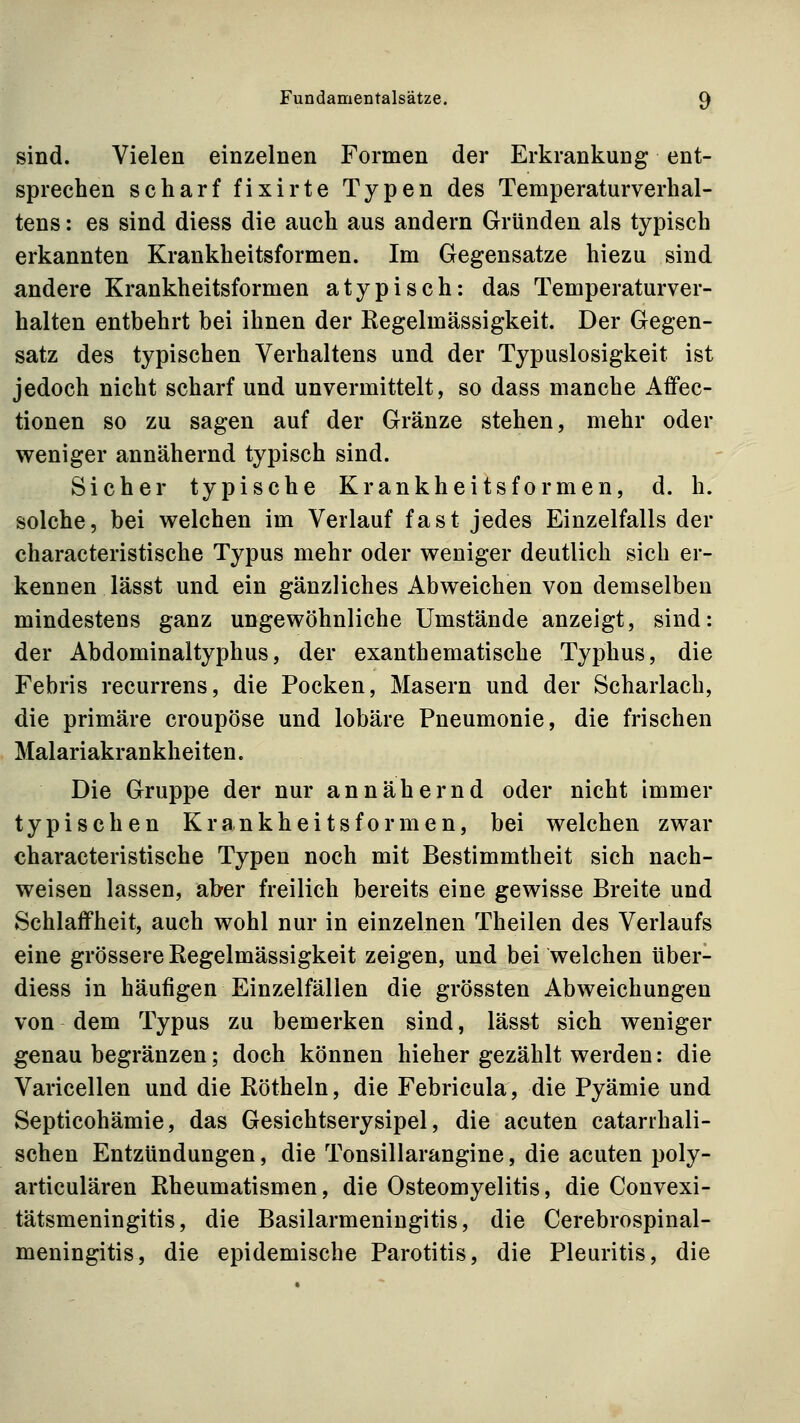 sind. Vielen einzelnen Formen der Erkrankung ent- sprechen scharf fixirte Typen des Temperaturverhal- tens : es sind diess die auch aus andern Gründen als typisch erkannten Krankheitsformen. Im Gegensatze hiezu sind andere Krankheitsformen atypisch: das Temperaturver- halten entbehrt bei ihnen der Regelmässigkeit. Der Gegen- satz des typischen Verhaltens und der Typuslosigkeit ist jedoch nicht scharf und unvermittelt, so dass manche Affec- tionen so zu sagen auf der Gränze stehen, mehr oder weniger annähernd typisch sind. Sicher typische Krankheitsformen, d. h. solche, bei welchen im Verlauf fast jedes Einzelfalls der characteristische Typus mehr oder weniger deutlich sich er- kennen lässt und ein gänzliches Abweichen von demselben mindestens ganz ungewöhnliche Umstände anzeigt, sind: der Abdominaltyphus, der exanthematische Typhus, die Febris recurrens, die Pocken, Masern und der Scharlach, die primäre croupöse und lobäre Pneumonie, die frischen Malariakrankheiten. Die Gruppe der nur annähernd oder nicht immer typischen Krankheitsformen, bei welchen zwar characteristische Typen noch mit Bestimmtheit sich nach- weisen lassen, aber freilich bereits eine gewisse Breite und Schlaffheit, auch wohl nur in einzelnen Theilen des Verlaufs eine grössere Regelmässigkeit zeigen, und bei welchen über- diess in häufigen Einzelfällen die grössten Abweichungen von dem Typus zu bemerken sind, lässt sich weniger genau begränzen; doch können hieher gezählt werden: die Varicellen und die Röthein, die Febricula, die Pyämie und Septicohämie, das Gesichtserysipel, die acuten catarrhali- schen Entzündungen, die Tonsillarangine, die acuten poly- articulären Rheumatismen, die Osteomyelitis, die Convexi- tätsmeningitis, die Basilarmeningitis, die Cerebrospinal- meningitis, die epidemische Parotitis, die Pleuritis, die