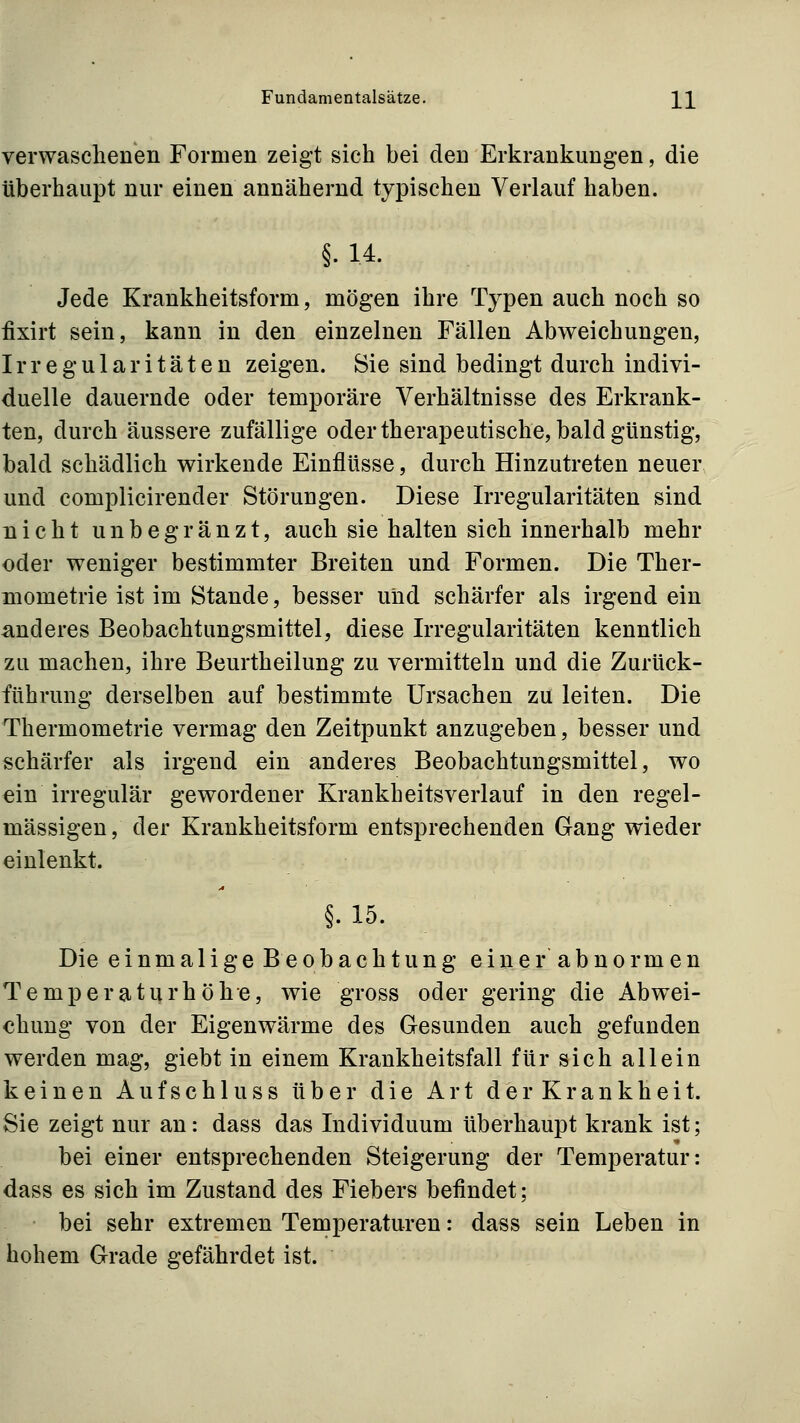 verwaschenen Formen zeigt sich bei den Erkrankungen, die überhaupt nur einen annähernd typischen Verlauf haben. §.14. Jede Krankheitsform, mögen ihre Typen auch noch so fixirt sein, kann in den einzelnen Fällen Abweichungen, Irregularitäten zeigen. Sie sind bedingt durch indivi- duelle dauernde oder temporäre Verhältnisse des Erkrank- ten, durch äussere zufällige oder therapeutische, bald günstig, bald schädlich wirkende Einflüsse, durch Hinzutreten neuer und complicirender Störungen. Diese Irregularitäten sind nicht unbegranzt, auch sie halten sich innerhalb mehr oder weniger bestimmter Breiten und Formen. Die Ther- mometrie ist im Stande, besser uiid schärfer als irgend ein anderes Beobachtungsmittel, diese Irregularitäten kenntlich zu machen, ihre Beurtheilung zu vermitteln und die Zurück- führung derselben auf bestimmte Ursachen zu leiten. Die Thermometrie vermag den Zeitpunkt anzugeben, besser und schärfer als irgend ein anderes Beobachtungsmittel, wo ein irregulär gewordener Krankheitsverlauf in den regel- mässigen, der Krankheitsform entsprechenden Gang wieder einlenkt. §.15. Die einmalige Beobachtung einer abnormen Temperatur höhe, wie gross oder gering die Abwei- chung von der Eigenwärme des Gesunden auch gefunden werden mag, giebt in einem Krankheitsfall für sich allein keinen Aufschiuss über die Art der Krankheit. Sie zeigt nur an: dass das Individuum überhaupt krank ist; bei einer entsprechenden Steigerung der Temperatur: dass es sich im Zustand des Fiebers befindet; bei sehr extremen Temperaturen: dass sein Leben in hohem Grade gefährdet ist.