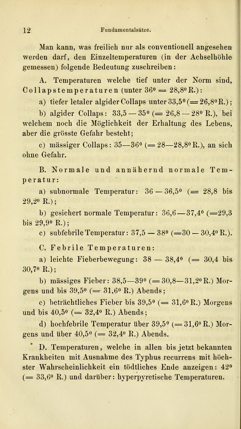 Man kann, was freilich nur als conventionell angesehen werden darf, den Einzeltemperaturen (in der Achselhöhle gemessen) folgende Bedeutung zuschreiben: A. Temperaturen welche tief unter der Norm sind, Collapstemperaturen (unter 36» = 28,8oR.): a) tiefer letaler algider Collaps unter33,50(=26,80R.); b) algider Collaps: 33,5 —35« (= 26,8 —28» R.). bei welchem noch die Möglichkeit der Erhaltung des Lebens, aber die grösste Gefahr besteht; c) massiger Collaps: 35—36« (=28—28,8oR.), an sich ohne Gefahr. B. Normale und annähernd normale Tem- peratur: a) subnormale Temperatur: 36 — 36,5^ (= 28,8 bis 29,20 R.); b) gesichert normale Temperatur: 36,6—37,4^ (=29,3 bis 29,90 R.); c) subfebrile Temperatur: 37,5 — 38« (=30 — 30,4« R.). C. Febrile Temperaturen: a) leichte Fieberbewegung: 38 — 38,4« (= 30,4 bis 30,70 R.); b) massiges Fieber: 38,5—39o (=30,8—31,2oR.) Mor- gens und bis 39,5o (= 31,6o R.) Abends; c) beträchtliches Fieber bis 39,5o (= 31,6oR.) Morgens und bis 40,5o (= 32,4o R.) Abends; d) hochfebrile Temperatur über 39,5o (=31,6oR.) Mor- gens und über 40,5o (= 32,4o R.) Abends. D. Temperaturen, welche in allen bis jetzt bekannten Krankheiten mit Ausnahme des Typhus recurrens mit höch- ster Wahrscheinlichkeit ein tödtliches Ende anzeigen: 42o (== 33,60 R.) und darüber: hyperpyretische Temperaturen.