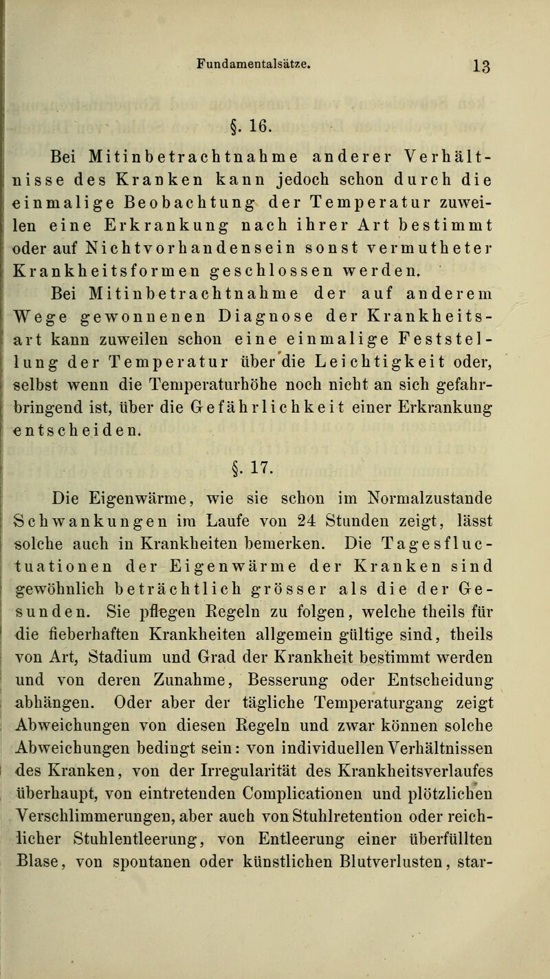 §.16. Bei Mitinbetrachtnahme anderer Verhält- nisse des Kranken kann jedoch schon durch die einmalige Beobachtung der Temperatur zuwei- len eine Erkrankung nach ihrer Art bestimmt oder auf Nichtvorhandensein sonst vermutheter Krankheitsformen geschlossen werden. Bei Mitinbetrachtnahme der auf anderem Wege gewonnenen Diagnose der Krankheits- art kann zuweilen schon eine einmalige Feststel- lung der Temperatur über die Leichtigkeit oder, selbst wenn die Temperaturhöhe noch nicht an sich gefahr- bringend ist, über die Gefährlichkeit einer Erkrankung entscheiden. §. 17. Die Eigenwärme, wie sie schon im Normalzustande Schwankungen im Laufe von 24 Stunden zeigt, lässt solche auch in Krankheiten bemerken. Die Tage sf lue- tuationen der Eigenwärme der Kranken sind gewöhnlich beträchtlich grösser als die der Ge- sund en. Sie i3fl^gen Eegeln zu folgen, welche theils für die fieberhaften Krankheiten allgemein gültige sind, theils von Art, Stadium und Grad der Krankheit bestimmt werden und von deren Zunahme, Besserung oder Entscheidung abhängen. Oder aber der tägliche Temperaturgang zeigt Abweichungen von diesen Regeln und zwar können solche Abweichungen bedingt sein: von individuellen Verhältnissen des Kranken, von der Irregularität des Krankheitsverlaufes überhaupt, von eintretenden Complicationen und plötzlichen Verschlimmerungen, aber auch von Stuhlretention oder reich- licher Stuhlentleerung, von Entleerung einer überfüllten Elase, von spontanen oder künstlichen Blutverlusten, star-