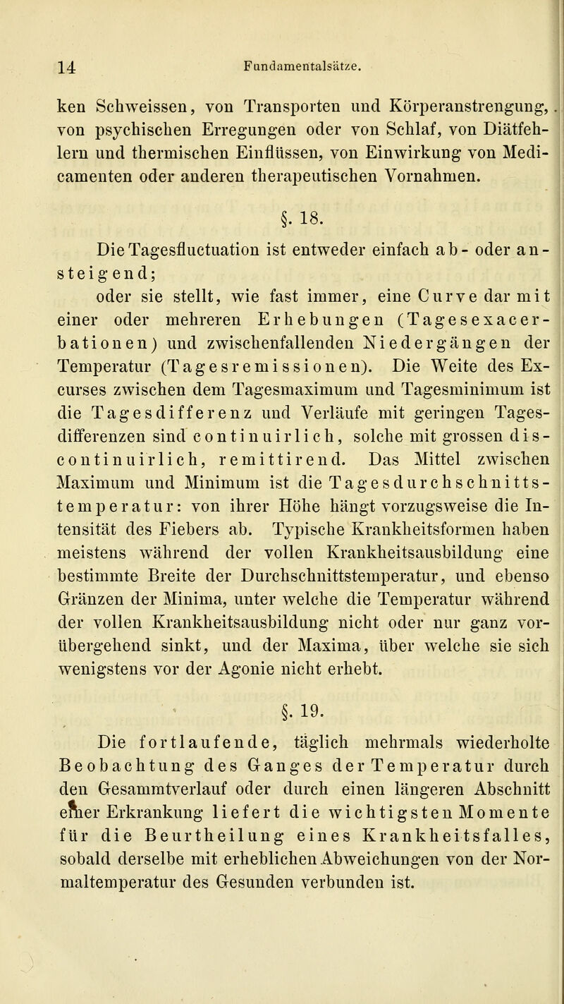 ken Schweissen, von Transporten und Körperanstrengung, von psychischen Erregungen oder von Schlaf, von Diätfeh- lern und thermischen Einflüssen, von Einwirkung von Medi- camenten oder anderen therapeutischen Vornahmen. §. 18. DieTagesfluctuation ist entweder einfach ab- oder an- steigend; oder sie stellt, wie fast immer, eine Curve dar mit einer oder mehreren Erhebungen (Tagesexacer- bationen) und zwischenfallenden Niedergängen der Temperatur (Tagesremissionen). Die Weite des Ex- curses zwischen dem Tagesmaximum und Tagesminimum ist die Tagesdifferenz und Verläufe mit geringen Tages- differenzen sind continuirlich, solche mit grossen dis- continuirlich, remittirend. Das Mittel zwischen Maximum und Minimum ist die Tagesdurchschnitts- temperatur: von ihrer Höhe hängt vorzugsweise die In- tensität des Fiebers ab. Typische Krankheitsformen haben meistens während der vollen Krankheitsausbildung eine bestimmte Breite der Durchschnittstemperatur, und ebenso Gränzen der Minima, unter welche die Temperatur während der vollen Krankheitsausbildung nicht oder nur ganz vor- übergehend sinkt, und der Maxima, über welche sie sich wenigstens vor der Agonie nicht erhebt. ^ §. 19. Die fortlaufende, täglich mehrmals wiederholte Beobachtung des Ganges der Temperatur durch den Gesamratverlauf oder durch einen längeren Abschnitt emer Erkrankung liefert die wichtigstenMomente für die Beurtheilung eines Krankheitsfalles, sobald derselbe mit erheblichen Abweichungen von der Nor- maltemperatur des Gesunden verbunden ist.