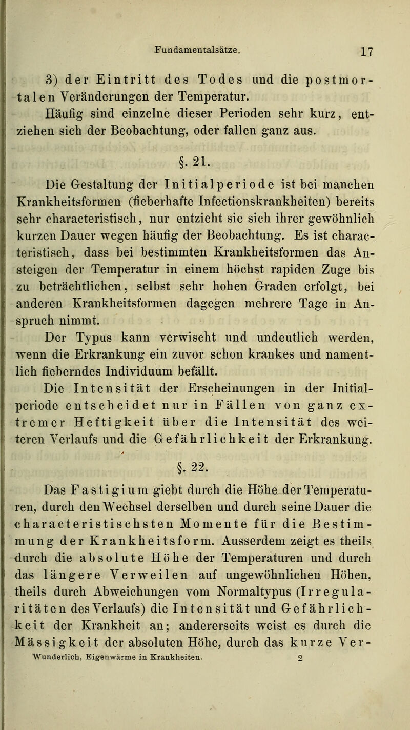 3) der Eintritt des Todes und die postmor- talen Veränderungen der Temperatur. Häufig sind einzelne dieser Perioden sehr kurz, ent- ziehen sich der Beobachtung, oder fallen ganz aus. §.21. Die Gestaltung der Initialperiode ist bei manchen Krankheitsformen (fieberhafte Infectionskrankheiten) bereits sehr characteristisch, nur entzieht sie sich ihrer gewöhnlich kurzen Dauer wegen häufig der Beobachtung. Es ist charac- teristisch, dass bei bestimmten Krankheitsformen das An- steigen der Temperatur in einem höchst rapiden Zuge bis zu beträchtlichen, selbst sehr hohen Graden erfolgt, bei anderen Krankheitsformen dagegen mehrere Tage in An- spruch nimmt. Der Typus kann verwischt und undeutlich werden, wenn die Erkrankung ein zuvor schon krankes und nament- lich fieberndes Individuum befällt. Die Intensität der Erscheinungen in der Initial- periode entscheidet nur in Fällen von ganz ex- tremer Heftigkeit über die Intensität des wei- teren Verlaufs und die Gefährlichkeit der Erkrankung. §.22. Das Fastigium giebt durch die Höhe der Temperatu- ren, durch den Wechsel derselben und durch seine Dauer die characteristischsten Momente für die Bestim- mung der Krankheitsform. Ausserdem zeigt es theils durch die absolute Höhe der Temperaturen und durch das längere Verweilen auf ungewöhnlichen Höhen, theils durch Abweichungen vom Normaltypus (Irregula- ritäten des Verlaufs) die Intensität und Gefährlich- keit der Krankheit an; andererseits weist es durch die Massigkeit der absoluten Höhe, durch das kurze Ver-