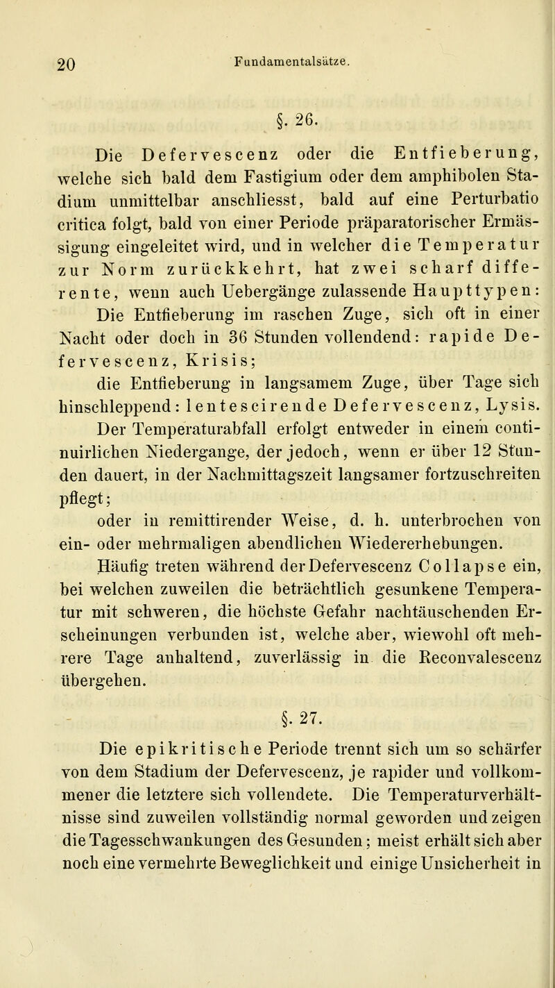 1 2Q Fundamentalsatze. §.26. Die Defervescenz oder die Entfieberung, welche sich bald dem Fastigium oder dem amphibolen Sta- dium unmittelbar anschliesst, bald auf eine Perturbatio critica folgt, bald von einer Periode präparatorischer Ermäs- sigung eingeleitet wird, und in welcher die Temperatur zur Norm zurückkehrt, hat zwei scharf diffe- rente, wenn auch Uebergänge zulassende Haupttypen: Die Entfieberung im raschen Zuge, sich oft in einer Nacht oder doch in 36 Stunden vollendend: rapide De- fervescenz, Krisis; die Entfieberung in langsamem Zuge, über Tage sich hinschleppend: lentescirende Defervescenz, Lysis. Der Temperaturabfall erfolgt entweder in einem conti- nuirlichen Niedergange, der jedoch, wenn er über 12 Stun- den dauert, in der Nachmittagszeit langsamer fortzuschreiten pflegt; oder in remittirender Weise, d. h. unterbrochen von ein- oder mehrmaligen abendlichen Wiedererhebungen. Häufig treten während der Defervescenz C o 11 ap s e ein, bei welchen zuweilen die beträchtlich gesunkene Tempera- tur mit schweren, die höchste Gefahr nachtäuschenden Er- scheinungen verbunden ist, welche aber, wiewohl oft meh- rere Tage anhaltend, zuverlässig in die Reconvalescenz übergehen. §.27. Die epikritische Periode trennt sich um so schärfer von dem Stadium der Defervescenz, je rapider und vollkom- mener die letztere sich vollendete. Die Temperaturverhält- nisse sind zuweilen vollständig normal geworden und zeigen die Tagesschwankungen des Gesunden; meist erhält sich aber noch eine vermehrte Beweglichkeit und einige Unsicherheit in