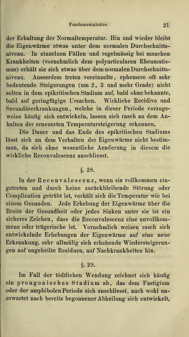 der Erhaltung der Normaltemperatur. Hin und wieder bleibt die Eigenwärme etwas unter dem normalen Durchschnitts- niveau. In einzelnen Fällen und regelmässig bei manchen Krankheiten (vornehmlich dem polyarticularen Rheumatis- mus) erhält sie sich etwas über dem normalen Durchschnitts- niveau. Ausserdem treten vereinzelte, ephemere oft sehr bedeutende Steigerungen (um 2, 3 und mehr Grade) nicht selten in dem epikritischen Stadium auf, bald ohne bekannte, bald auf geringfügige Ursachen. Wirkliche Recidive und Secundärerkrankungen, welche in dieser Periode vorzugs- weise häufig sich entwickeln, lassen sich rasch an dem An- halten der erneuerten Temperatursteigerung erkennen» Die Dauer und das Ende des epikritischen Stadiums lässt sich an dem Verhalten der Eigenwärme nicht bestim- men, da sich ohne wesentliche Aenderung in diesem die wirkliche Reconvalescenz anschliesst. §.28. In der Reconvalescenz, wenn sie vollkommen ein- getreten und durch keine zurückbleibende Störung oder Complication getrübt ist, verhält sich die Temperatur wie bei einem Gesunden. Jede Erhebung der Eigenwärme über die Breite der Gesundheit oder jedes Sinken unter sie ist ein sicheres Zeichen, dass die Reconvalescenz eine unvollkom- mene oder trügerische ist. Vornehmlich weisen rasch sich entwickelnde Erhebungen der Eigenwärme auf eine neue Erkrankung, sehr allmälig sich erhebende Wiedersteigerun- gen auf ungeheilte Residuen, auf Nachkrankheiten hin. §. 29. Im Fall der tödtlichen Wendung zeichnet sich häufig ein proagonisches Stadium ab, das dem Fastigium oder der amphibolen Periode sich anschliesst, auch wohl un- .erwartet nach bereits begonnener Abheilung sich entwickelt,