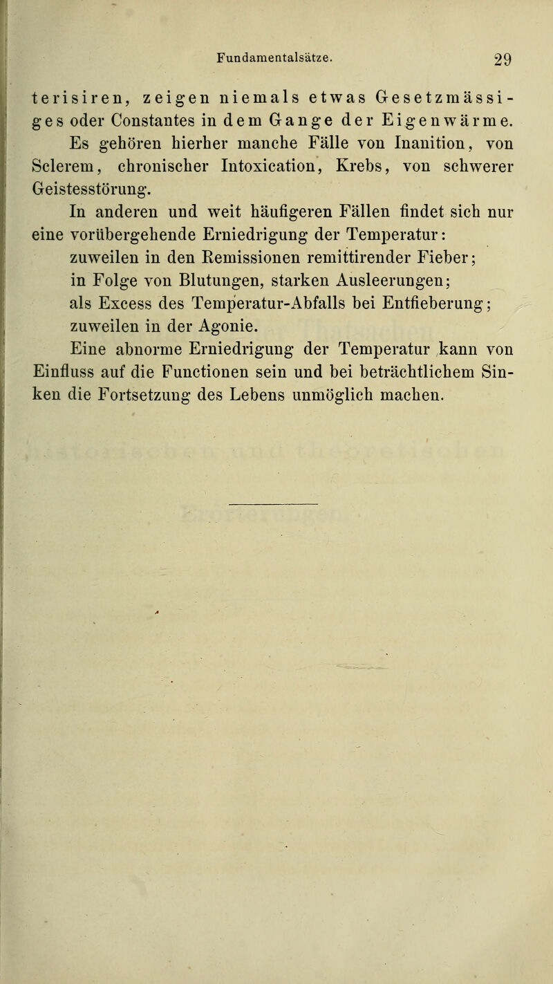 terisiren, zeigen niemals etwas Gesetzmässi- ges oder Constantes in dem Gange der Eigenwärme. Es gehören hierher manche Fälle von Inanition, von Sclerem, chronischer Intoxication, Krebs, von schwerer Geistesstörung. In anderen und weit häufigeren Fällen findet sich nur eine vorübergehende Erniedrigung der Temperatur: zuweilen in den Remissionen remittirender Fieber; in Folge von Blutungen, starken Ausleerungen; als Excess des Temperatur-Abfalls bei Entfieberung; zuweilen in der Agonie. Eine abnorme Erniedrigung der Temperatur kann von Einfluss auf die Functionen sein und bei beträchtlichem Sin- ken die Fortsetzung des Lebens unmöglich machen.