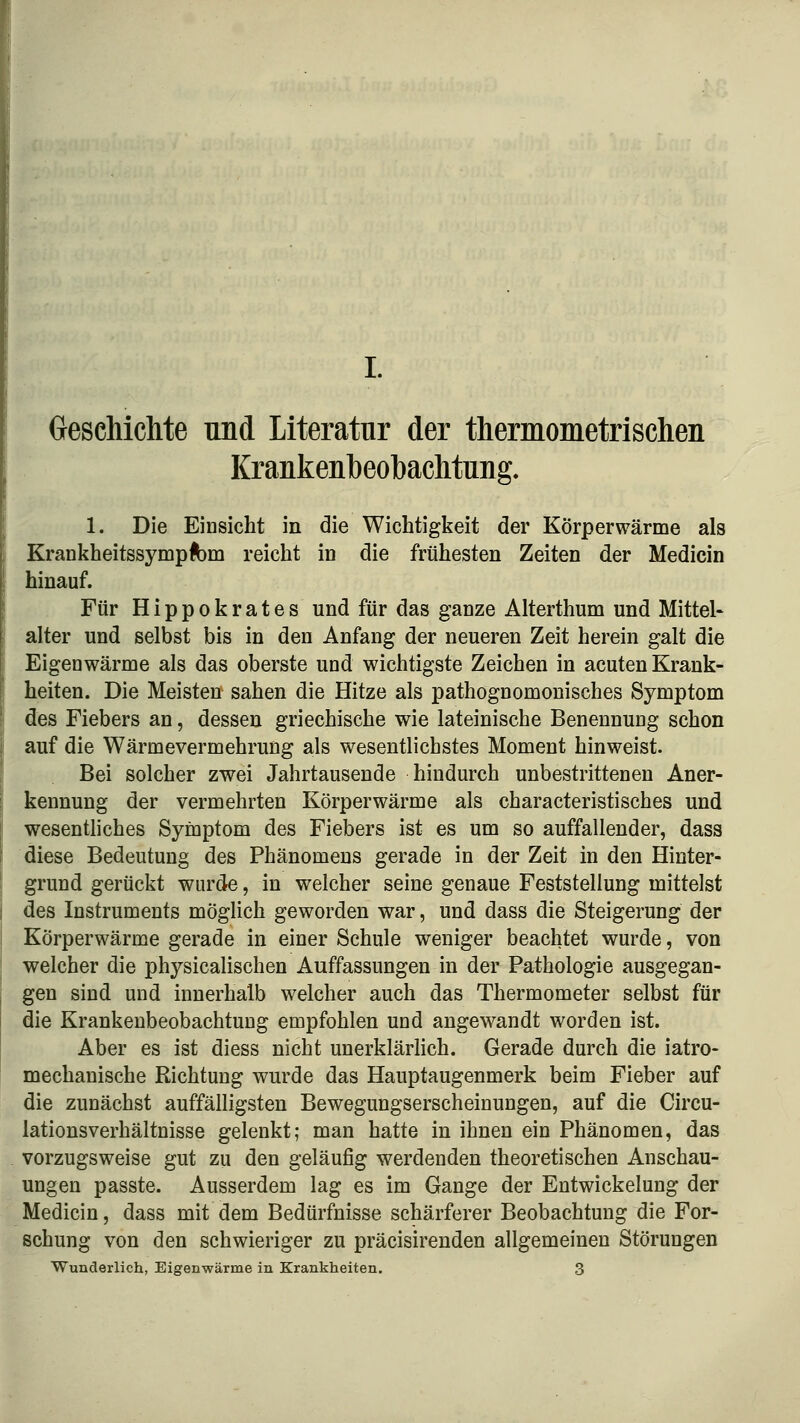 Geschichte und Literatur der thermometrischen Krankenbeohachtung. 1. Die Einsicht in die Wichtigkeit der Körperwärme als KrankheitssympÄ)m reicht in die frühesten Zeiten der Medicin hinauf. Für Hippokrates und für das ganze Alterthum und Mittel« alter und selbst bis in den Anfang der neueren Zeit herein galt die Eigenwärme als das oberste und wichtigste Zeichen in acuten Krank- heiten. Die Meisten sahen die Hitze als pathognomonisches Symptom des Fiebers an, dessen griechische wie lateinische Benennung schon auf die Wärmevermehrung als wesentlichstes Moment hinweist. Bei solcher zwei Jahrtausende hindurch unbestrittenen Aner- kennung der vermehrten Körperwärme als characteristisches und wesentliches Symptom des Fiebers ist es um so auffallender, dass diese Bedeutung des Phänomens gerade in der Zeit in den Hinter- grund gerückt wurde, in welcher seine genaue Feststellung mittelst des Instruments möglich geworden war, und dass die Steigerung der Körperwärme gerade in einer Schule weniger beachtet wurde, von welcher die physicalischen Auffassungen in der Pathologie ausgegan- gen sind und innerhalb welcher auch das Thermometer selbst für die Krankeubeobachtung empfohlen und angewandt worden ist. Aber es ist diess nicht unerklärlich. Gerade durch die iatro- mechanische Richtung wurde das Hauptaugenmerk beim Fieber auf die zunächst auffälligsten Bewegungserscheinungen, auf die Circu- lationsverhältnisse gelenkt; man hatte in ihnen ein Phänomen, das vorzugsweise gut zu den geläufig werdenden theoretischen Anschau- ungen passte. Ausserdem lag es im Gange der Entwickelung der Medicin, dass mit dem Bedürfnisse schärferer Beobachtung die For- schung von den schwieriger zu präcisirenden allgemeinen Störungen Wunderlich, Eigenwärme in Krankheiten. 3