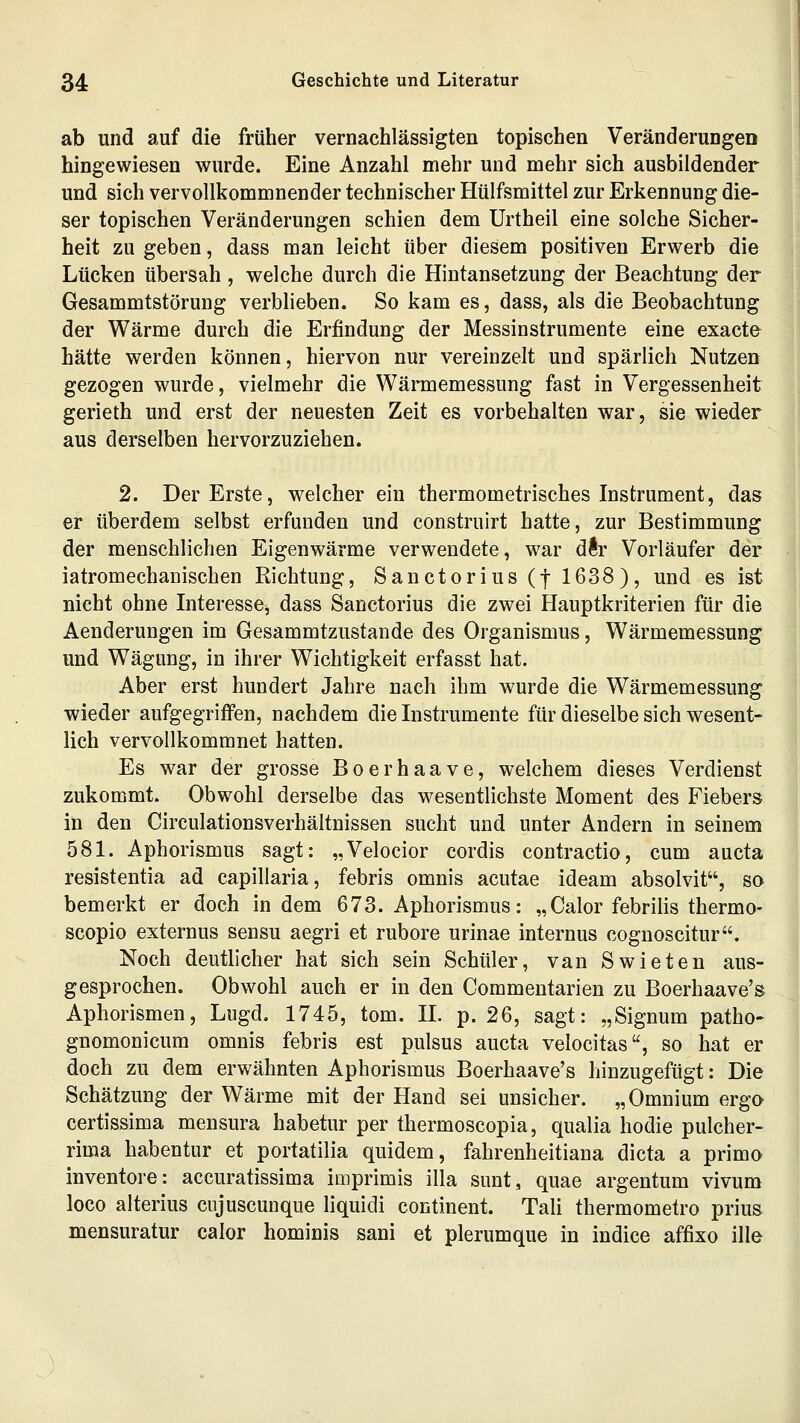 ab und auf die früher vernachlässigten topischen Veränderungen hingewiesen wurde. Eine Anzahl mehr und mehr sich ausbildender und sich vervollkommnender technischer Hülfsmittel zur Erkennung die- ser topischen Veränderungen schien dem Urtheil eine solche Sicher- heit zu geben, dass man leicht über diesem positiven Erwerb die Lücken übersah, welche durch die Hintansetzung der Beachtung der Gesammtstörung verblieben. So kam es, dass, als die Beobachtung der Wärme durch die Erfindung der Messinstrumente eine exact& hätte werden können, hiervon nur vereinzelt und spärlich Nutzen gezogen wurde, vielmehr die Wärmemessung fast in Vergessenheit gerieth und erst der neuesten Zeit es vorbehalten war, sie wieder aus derselben hervorzuziehen. 2. Der Erste, welcher ein thermometrisches Instrument, das er überdem selbst erfunden und construirt hatte, zur Bestimmung der menschlichen Eigenwärme verwendete, war dftr Vorläufer der iatromechanischen Richtung, Sanctorius (f 1638), und es ist nicht ohne Interesse, dass Sanctorius die zwei Hauptkriterien für die Aenderungen im Gesammtzustande des Organismus, Wärmemessung und Wägung, in ihrer Wichtigkeit erfasst hat. Aber erst hundert Jahre nach ihm wurde die Wärmemessung wieder aufgegriffen, nachdem die Instrumente für dieselbe sich wesent- lich vervollkommnet hatten. Es w^ar der grosse Boerhaave, welchem dieses Verdienst zukommt. Obwohl derselbe das wesentlichste Moment des Fiebers in den Circulationsverhältnissen sucht und unter Andern in seinem 581. Aphorismus sagt: „Velocior cordis contractio, cum aucta resistentia ad capillaria, febris omnis acutae ideam absolvit, so bemerkt er doch in dem 673. Aphorismus: „Calor febrilis thermo- scopio externus sensu aegri et rubore urinae internus cognoscitur. Noch deutlicher hat sich sein Schüler, van Swieten aus- gesprochen. Obwohl auch er in den Commentarien zu Boerhaave's Aphorismen, Liigd, 1745, tom. IL p. 26, sagt: „Signum patho- gnomonicum omnis febris est pulsus aucta velocitas, so hat er doch zu dem erwähnten Aphorismus Boerhaave's hinzugefügt: Die Schätzung der Wärme mit der Hand sei unsicher. „Omnium ergo certissima mensura habetur per thermoscopia, qualia hodie pulcher- rima habentur et portatilia quidem, fahrenheitiana dicta a primo inventore: accuratissima imprimis illa sunt, quae argentum vivum loco alterius ciijuscunque liquidi continent. Tali thermometro prius mensuratur calor hominis sani et plerumque in indice affixo ille