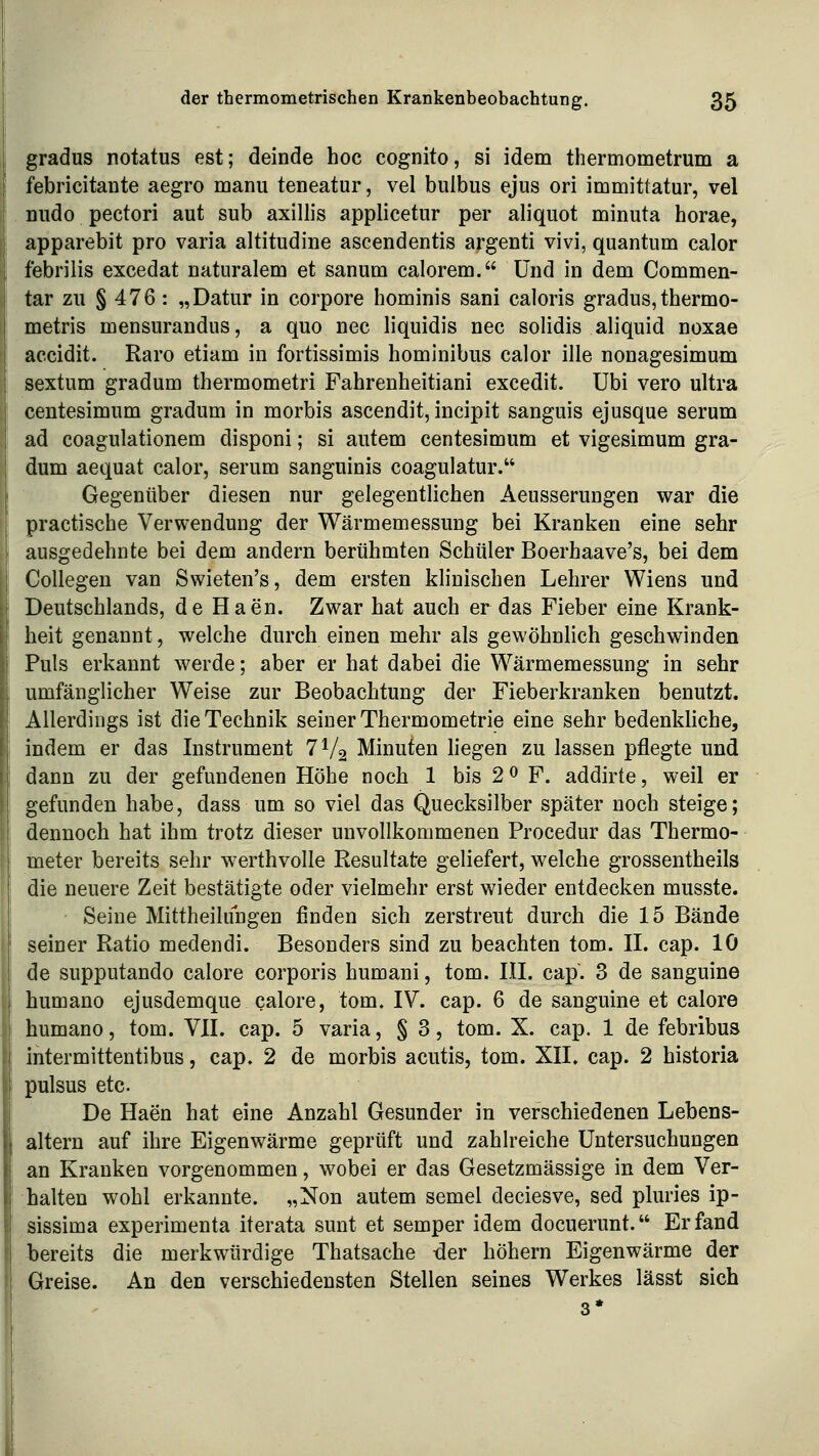 gradus notatus est; deinde hoc cognito, si idem thermometrum a febricitante aegro manu teneatur, vel buibus ejus od immittatur, vel nudo pectori aut sub axillis applicetur per aliquot minuta horae, apparebit pro varia altitudine ascendentis argenti vivi, quantum calor febrilis excedat naturalem et sanum calorem. Und in dem Commen- tar zu § 476 : „Datur in corpore hominis sani caloris gradus,thermo- metris mensurandus, a quo nee liquidis nee solidis aliquid noxae accidit. Raro etiam in fortissimis hominibus calor ille nonagesimum sextum gradum thermometri Fahrenheitiani excedit. übi vero ultra centesimum gradum in morbis ascendit, incipit sanguis ejusque serum ad coagulationem disponi; si autem centesimum et vigesimum gra- dum aequat calor, serum sanguinis coagulatur. Gegenüber diesen nur gelegentlichen Aeusserungen war die practische Verwendung der Wärmemessung bei Kranken eine sehr ausgedehnte bei dem andern berühmten Schüler Boerhaave's, bei dem Collagen van Swieten's, dem ersten khnischen Lehrer Wiens und Deutschlands, de Haen. Zwar hat auch er das Fieber eine Krank- heit genannt, welche durch einen mehr als gewöhnlich geschwinden Puls erkannt werde; aber er hat dabei die Wärmemessung in sehr umfänglicher Weise zur Beobachtung der Fieberkranken benutzt. Allerdings ist die Technik seiner Thermometrie eine sehr bedenkliche, indem er das Instrument 7V2 Minuten hegen zu lassen pflegte und dann zu der gefundenen Höhe noch 1 bis 2^ F. addirte, weil er gefunden habe, dass um so viel das Quecksilber später noch steige; dennoch hat ihm trotz dieser unvollkommenen Procedur das Thermo- meter bereits sehr werthvolle Resultate geliefert, welche grossentheils die neuere Zeit bestätigte oder vielmehr erst wieder entdecken musste. Seine Mittheilungen finden sich zerstreut durch die 15 Bände seiner Ratio medendi. Besonders sind zu beachten tom. II. cap. lö de supputando calore corporis humani, tom. III. cap. 3 de sanguine humano ejusdemque calore, tom. IV. cap. 6 de sanguine et calore humano, tom. VII. cap. 5 varia, § 3, tom. X. cap. 1 de febribus intermittentibus, cap. 2 de morbis acutis, tom. XII. cap. 2 historia pulsus etc. De Haen hat eine Anzahl Gesunder in verschiedenen Lebens- altern auf ihre Eigenwärme geprüft und zahlreiche Untersuchungen an Kranken vorgenommen, wobei er das Gesetzmässige in dem Ver- halten wohl erkannte. „Non autem semel deciesve, sed pluries ip- sissima experimenta iterata sunt et semper idem docuerunt. Erfand bereits die merkwürdige Thatsache -der höhern Eigenwärme der Greise. An den verschiedensten Stellen seines Werkes lässt sich 3*