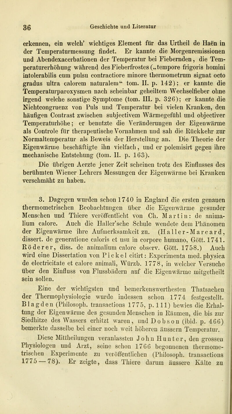 erkennen, ein welch' wichtiges Element für das ürtheil de Haen in der Temperaturmessung findet. Er kannte die Morgenremissionen und Abendexacerbationen der Temperatur bei Fiebernden, die Tem- peraturerhöhung während des Fieberfrostes („tempore frigoris homini intolerabilis cum pulsu contractiore minore thermometrum signat octo gradus ultra calorem naturalem tom. II. p. 142); er kannte die Temperaturparoxysmen nach scheinbar geheiltem Wechselfieber ohne irgend welche sonstige Symptome (tom. III. p. 326); er kannte die Nichtcongruenz von Puls und Temperatur bei vielen Kranken, den häufigen Contrast zwischen subjectivem Wärmegefühl und objectiver Temperaturhöhe; er benutzte die Veränderungen der Eigenwärme als Controle für therapeutische Vornahmen und sah die Rückkehr zur Normaltemperatur als Beweis der Herstellung an. Die Theorie der Eigenwärme beschäftigte ihn vielfach, und er polemisirt gegen ihre mechanische Entstehung (tom. II. p. 163). Die übrigen Aerzte jener Zeit scheinen trotz des Einflusses des berühmten Wiener Lehrers Messungen der Eigenwärme bei Kranken verschmäht zu haben. 3. Dagegen wurden schon 1740 in England die ersten genauen thermometrischen Beobachtungen über die Eigenwärme gesunder Menschen und Thiere veröffentlicht von Ch. Martin: de anima- Hum calore. Auch die Haller'sche Schule wendete dem Phänomen der Eigenwärme ihre Aufmerksamkeit zu. (Haller-Marcard, dissert. de generatione caloris et usu in corpore humano, Gott. 1741. Röderer, diss. de animalium calore observ. Gott. 1758.) Auch wird eine Dissertation von Pickel citirt: Experimenta med. physica de electricitate et calore animali, Würzb. 1778, in welcher Versuche über den Einfluss von Flussbädern auf die Eigenwärme mitgetheilt sein sollen. Eine der wichtigsten und bemerkenswerthesten Thatsachen der Thermophysiologie wurde indessen schon 1774 festgestellt. Blagden (Philosoph, trausactions 1775, p. 111) bewies die Erhal- tung der Eigenwärme des gesunden Menschen in Räumen, die bis zur Siedhitze des Wassers erhitzt waren, und Dobson (ibid. p. 466) bemerkte dasselbe bei einer noch weit höheren äussern Temperatur. Diese Mittheilungen veranlassten John Hunter, den grossen Physiologen und Arzt, seine schon 1766 begonnenen thermome- trischen Experimente zu veröffentlichen (Philosoph, trausactions 1775 — 78). Er zeigte, dass Thiere darum äussere Kälte zu