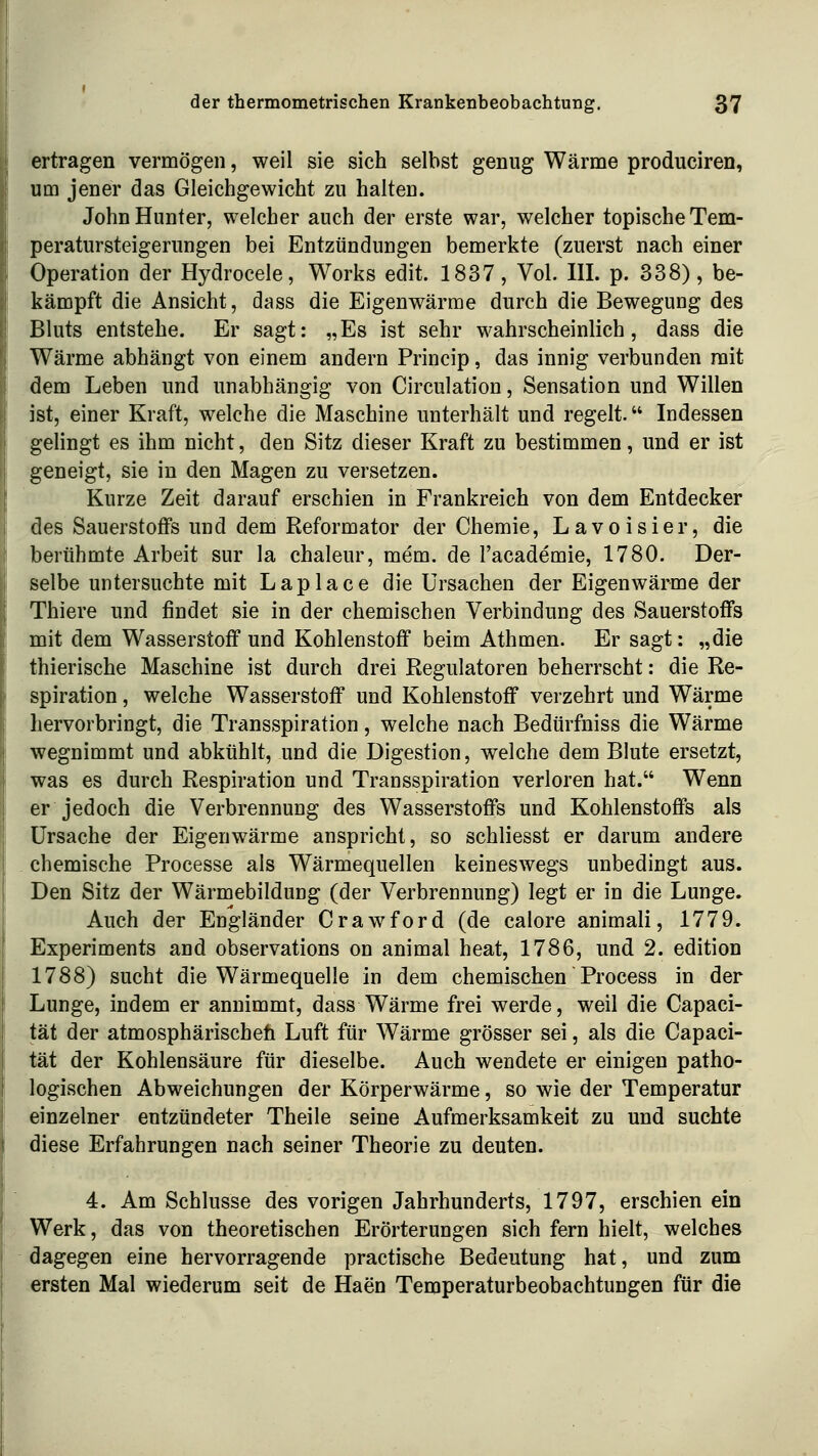 ertragen vermögen, weil sie sich selbst genug Wärme produciren, um jener das Gleichgewicht zu halten. John Hunter, welcher auch der erste war, welcher topische Tem- peratursteigerungen bei Entzündungen bemerkte (zuerst nach einer Operation der Hydrocele, Works edit. 1837, Vol. III. p. 338), be- kämpft die Ansicht, dass die Eigenwärme durch die Bewegung des Bluts entstehe. Er sagt: „Es ist sehr wahrscheinlich, dass die Wärme abhängt von einem andern Princip, das innig verbunden mit dem Leben und unabhängig von Circulation, Sensation und Willen ist, einer Kraft, welche die Maschine unterhält und regelt. Indessen gelingt es ihm nicht, den Sitz dieser Kraft zu bestimmen, und er ist geneigt, sie in den Magen zu versetzen. Kurze Zeit darauf erschien in Frankreich von dem Entdecker des Sauerstoffs und dem Reformator der Chemie, Lavoisier, die berühmte Arbeit sur la chaleur, mem. de l'academie, 1780. Der- selbe untersuchte mit Laplace die Ursachen der Eigenwärme der Thiere und findet sie in der chemischen Verbindung des Sauerstoffs mit dem Wasserstoff und Kohlenstoff beim Athmen. Er sagt: „die thierische Maschine ist durch drei Regulatoren beherrscht: die Re- spiration , welche Wasserstoff und Kohlenstoff verzehrt und Wärme hervorbringt, die Transspiration, welche nach Bedürfniss die Wärme wegnimmt und abkühlt, und die Digestion, welche dem Blute ersetzt, was es durch Respiration und Transspiration verloren hat. Wenn er jedoch die Verbrennung des Wasserstoffs und Kohlenstoffs als Ursache der Eigenwärme anspricht, so schliesst er darum andere chemische Processe als Wärmequellen keineswegs unbedingt aus. Den Sitz der Wärmebildung (der Verbrennung) legt er in die Lunge. Auch der Engländer Crawford (de calore animali, 1779. Experiments and observations on animal heat, 1786, und 2. edition 1788) sucht die Wärmequelle in dem chemischen Process in der Lunge, indem er annimmt, dass Wärme frei werde, weil die Capaci- tät der atmosphärischefa Luft für Wärme grösser sei, als die Capaci- tät der Kohlensäure für dieselbe. Auch wendete er einigen patho- logischen Abweichungen der Körperwärme, so wie der Temperatur einzelner entzündeter Theile seine Aufmerksamkeit zu und suchte diese Erfahrungen nach seiner Theorie zu deuten. 4. Am Schlüsse des vorigen Jahrhunderts, 1797, erschien ein Werk, das von theoretischen Erörterungen sich fern hielt, welches dagegen eine hervorragende practische Bedeutung hat, und zum ersten Mal wiederum seit de Haen Temperaturbeobachtungen für die