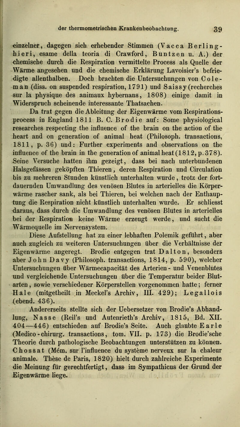 ;-emzelner, dagegen sich erhebender Stimmen (Vacca Berling- hieri, esame della teoria di Crawford, Buntzen u. A.) der <5hemische durch die Respiration vermittelte Process als Quelle der Wärme angesehen und die chemische Erklärung Lavoisier's befrie- >digte allenthalben. Doch brachten die Untersuchungen von C 01 e - man (diss. on suspended respiration, 1791) und Saissy(recherches sur la physique des animaux hybernans, 1808) einige damit in Widerspruch scheinende interessante Thatsachen. Da trat gegen die Ableitung der Eigenwärme vom Respirations- process in England 1811 B. C. Brodie auf: Some physiological researches respecting the influence of the brain on the action of the lieart and on generation of animal heat (Philosoph, transactions, 1811, p. 36) und: Further experiments and observations on the influence of the brain in the generationof animalheat(1812,p.378). ^eine Versuche hatten ihm gezeigt, dass bei nach unterbundenen Halsgefässen geköpften Thieren, deren Respiration und Circulation bis zu mehreren Stunden künstlich unterhalten wurde, trotz der fort- dauernden Umwandlung des venösen Blutes in arterielles die Körper- wärme rascher sank, als bei Thieren, bei welchen nach der Enthaup- tung die Respiration nicht künstlich unterhalten wurde. Er schliesst -daraus, dass durch die Umwandlung des venösen Blutes in arterielles bei der Respiration keine Wärme erzeugt werde, und sucht die Wärmequelle im Nervensystem» Diese Aufstellung hat zu einer lebhaften Polemik geführt, aber auch zugleich zu weiteren Untersuchungen über die Verhältnisse der Eigenwärme angeregt. Brodie entgegen trat Dalton, besonders aber John Davy (Philosoph, transactions, 1814, p. 590), welcher Untersuchungen über Wärmecapacität des Arterien - und Venenblutes und vergleichende Untersuchungen über die Temperatur beider Blut- arten , sowie verschiedener Körperstellen vorgenommen hatte; ferner Haie (mitgetheilt in Meckel's Archiv, III. 429); Legallois gebend. 436). Andererseits stellte sich der Uebersetzer von Brodie's Abhand- lung, Nasse (Reil's und Autenrieth's Archiv, 1815, Bd. XII. 404—446) entschieden auf Brodie's Seite. Auch glaubte Earle {Medico - Chirurg, transactions, tom. VII. p. 173) die Brodie'sche Theorie durch pathologische Beobachtungen unterstützen zu können. € h 0 s s a t (Mem. sur l'influence du Systeme nerveux sur la chaleur animale. These de Paris, 1820) hielt durch zahlreiche Experimente die Meinung für gerechtfertigt, dass im Sympathicus der Grund der Eigenwärme liege.