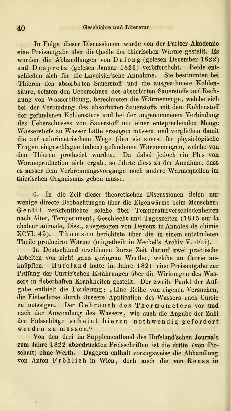 In Folge dieser Discussionen wurde von der Pariser Akademie eine Preisaufgabe über die Quelle der tbierischen Wärme gestellt. Es wurden die Abhandlungen von Dulong (gelesen December 1822) und Despretz (gelesen Januar 1823) veröffentlicht. Beide ent- schieden sich für die Lavoisier'sche Annahme. Sie bestimmten bei Thieren den absorbirten Sauerstoff und die ausgeathmete Kohlen- säure, setzten den Ueberschuss des absorbirten Sauerstoffs auf Rech- nung von Wasserbildung, berechneten die Wärmemenge, welche sich bei der Verbindung des absorbirten Sauerstoffs mit dem Kohlenstoff der gefundenen Kohlensäure und bei der angenommenen Verbindung des üeberschusses von Sauerstoff mit einer entsprechenden Menge Wasserstoffs zu Wasser hätte erzeugen müssen und verghchen damit die auf calorimetrischem Wege (den sie zuerst für physiologische Fragen eingeschlagen haben) gefundenen Wärmemengen, welche von den Thieren producirt wurden. Da dabei jedoch ein Plus von Wärmeproduction sich ergab, so führte diess zu der Annahme, dass es ausser dem Verbrennungsvorgange noch andere Wärmequellen im thierischen Organismus geben müsse. 6. In die Zeit dieser theoretischen Discussionen fielen nur wenige directe Beobachtungen über die Eigenwärme beim Menschen: Gentil veröffentlichte solche über Temperaturverschiedenheiten nach Alter, Temperament, Geschlecht und Tageszeiten (1815 sur la chaleur animale, Diss., ausgezogen von Deyeux in Annales de chimie XCVI. 45). Thomson berichtete über die in einem entzündeten Theile producirte Wärme (mitgetheilt in Meckel's Archiv V. 405). In Deutschland erschienen kurze Zeit darauf zwei practische Arbeiten von nicht ganz geringem Werthe, welche an Currie an- knüpften. Hufeland hatte im Jahre 1821 eine Preisaufgabe zur Prüfung der Currie'schen Erfahrungen über die Wirkungen des Was- sers in fieberhaften Krankheiten gestellt. Der zweite Punkt der Auf- gabe enthielt die Forderung: „Eine Reihe von eigenen Versuchen, die Fieberhitze durch äussere Application des Wassers nach Currie zu massigen. Der Gebrauch des Thermometers vor und nach der Anwendung des Wassers, wie auch die Angabe der Zahl der Pulsschläge scheint hierzu nothwendig gefordert werden zu müssen. Von den drei im Supplementband des Hufeland'schen Journals zum Jahre 1822 abgedruckten Preisschriften ist die dritte (von Pit- schaft) ohne Werth. Dagegen enthält vorzugsweise die Abhandlung von Anton Fröhlich in Wien, doch auch die von Reuss in