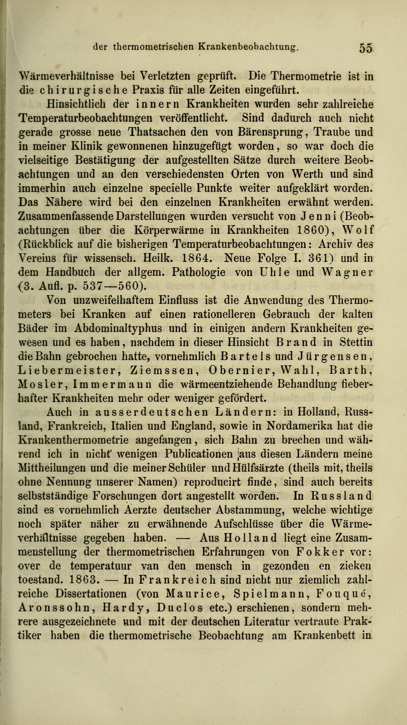 Wärmeverhäitnisse bei Verletzten geprüft. Die Thermometrie ist in die chirurgische Praxis für alle Zeiten eingeführt. Hinsichtlich der Innern Krankheiten wurden sehr zahlreiche Temperaturbeobachtungen veröffentlicht. Sind dadurch auch nicht gerade grosse neue Thatsachen den von Bärensprung, Traube und in meiner Klinik gewonnenen hinzugefügt worden, so war doch die vielseitige Bestätigung der aufgestellten Sätze durch weitere Beob- achtungen und an den verschiedensten Orten von Werth und sind immerhin auch einzelne specielle Punkte weiter aufgeklärt worden. Das Nähere wird bei den einzelnen Krankheiten erwähnt werden. Zusammenfassende Darstellungen wurden versucht von J e n n i (Beob- achtungen über die Körperwärme in Krankheiten 1860), Wolf {Rückblick auf die bisherigen Temperaturbeobachtungen: Archiv des Vereins für wissensch. Heilk. 1864. Neue Folge I. 361) und in dem Handbuch der allgem. Pathologie von Uhle und Wagner <3. Aufl. p. 537—560). Von unzweifelhaftem Einfluss ist die Anwendung des Thermo- meters bei Kranken auf einen rationelleren Gebrauch der kalten Bäder im Abdominaltyphus und in einigen andern Krankheiten ge- wesen und es haben, nachdem in dieser Hinsicht Brand in Stettin die Bahn gebrochen hatte, vornehmlich Bartels und Jürgen sen, Liebermeister, Ziemssen, Obernier,Wahl, Barth, Mosler, Immermaun die wärmeentziehende Behandlung fieber- hafter Krankheiten mehr oder weniger gefördert. Auch in ausserdeutschen Ländern: in Holland, Russ- land, Frankreich, Italien und England, sowie in Nordamerika hat die Krankenthermometrie angefangen, sich Bahn zu brechen und wäh- rend ich in nicht* wenigen Publicationen jaus diesen Ländern meine Mittheilungen und die meiner Schüler und Hülfsärzte (theils mit, theils ohne Nennung unserer Namen) reproducirt finde, sind auch bereits selbstständige Forschungen dort angestellt worden. In Russland sind es vornehmlich Aerzte deutscher Abstammung, welche wichtige noch später näher zu erwähnende Aufschlüsse über die Wärme- verhältnisse gegeben haben. — Aus Holland liegt eine Zusam- menstellung der thermometrischen Erfahrungen von Fokker vor: over de temperatuur van den mensch in gezonden en zieken toestand. 1863. — In Frankreich sind nicht nur ziemlich zahl- reiche Dissertationen (von Maurice, Spielmann, Fouque, Aronssohn, Hardy, Duclos etc.) erschienen, sondern meh- rere ausgezeichnete und mit der deutschen Literatur vertraute Prak- tiker haben die thermometrische Beobachtung am Krankenbett in