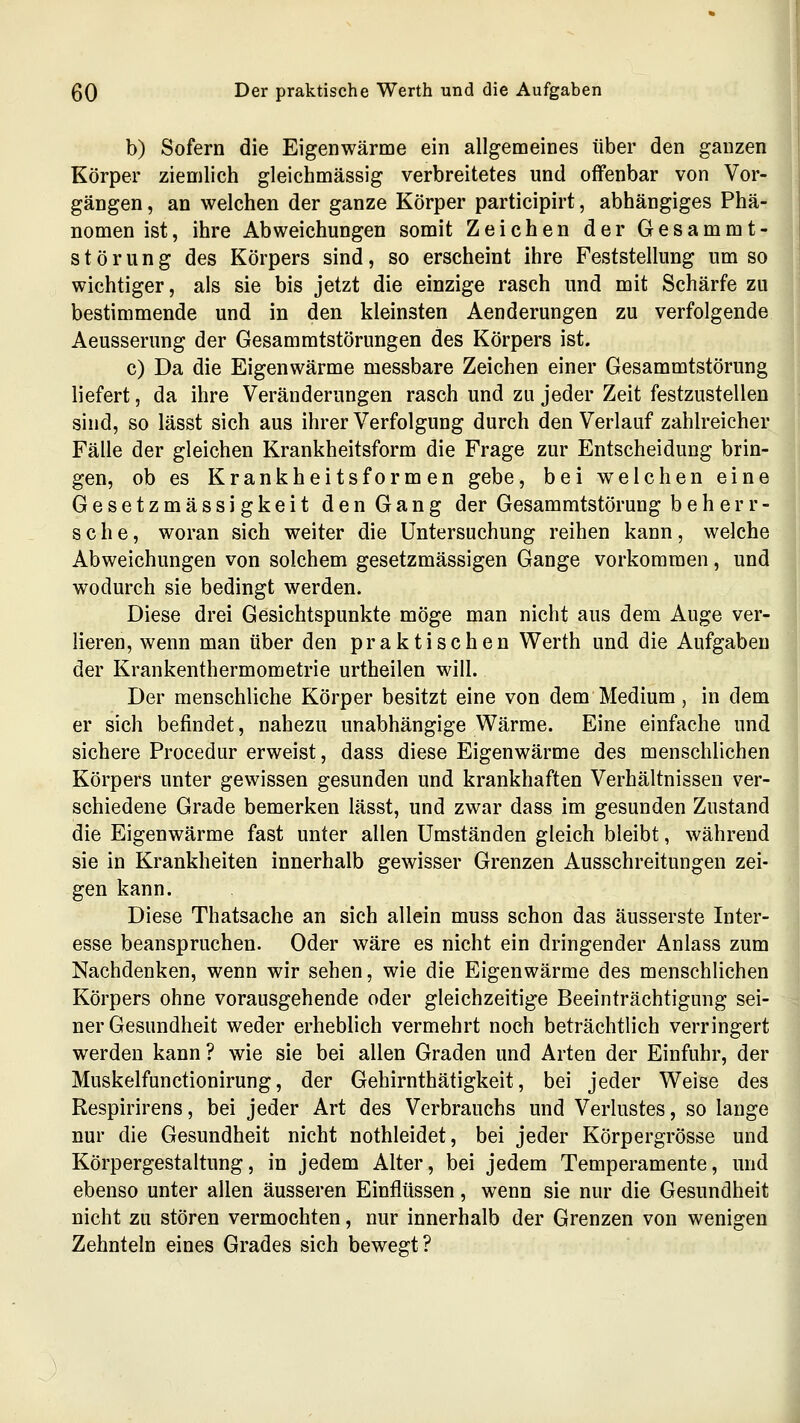 b) Sofern die Eigenwärme ein allgemeines über den ganzen Körper ziemlich gleichmässig verbreitetes und offenbar von Vor- gängen , an welchen der ganze Körper participirt, abhängiges Phä- nomen ist, ihre Abweichungen somit Zeichen der Gesammt- Störung des Körpers sind, so erscheint ihre Feststellung um so wichtiger, als sie bis jetzt die einzige rasch und mit Schärfe zu bestimmende und in den kleinsten Aenderungen zu verfolgende Aeusserung der Gesammtstörungen des Körpers ist. c) Da die Eigenwärme messbare Zeichen einer Gesammtstörung liefert, da ihre Veränderungen rasch und zu jeder Zeit festzustellen sind, so lässt sich aus ihrer Verfolgung durch den Verlauf zahlreicher Fälle der gleichen Krankheitsform die Frage zur Entscheidung brin- gen, ob es Krankheitsformen gebe, bei welchen eine Gesetzmässigkeit den Gang der Gesammtstörung beherr- sche, woran sich weiter die Untersuchung reihen kann, welche Abweichungen von solchem gesetzmässigen Gange vorkommen, und wodurch sie bedingt werden. Diese drei Gesichtspunkte möge man nicht aus dem Auge ver- lieren, wenn man über den praktischen Werth und die Aufgaben der Krankenthermometrie urtheilen will. Der menschliche Körper besitzt eine von dem Medium, in dem er sich befindet, nahezu unabhängige Wärme. Eine einfache und sichere Procedur erweist, dass diese Eigenwärme des menschlichen Körpers unter gewissen gesunden und krankhaften Verhältnissen ver- schiedene Grade bemerken lässt, und zwar dass im gesunden Zustand die Eigenwärme fast unter allen Umständen gleich bleibt, während sie in Krankheiten innerhalb gewisser Grenzen Ausschreitungen zei- gen kann. Diese Thatsache an sich allein muss schon das äusserste Inter- esse beanspruchen. Oder wäre es nicht ein dringender Anlass zum Nachdenken, wenn wir sehen, wie die Eigenwärme des menschlichen Körpers ohne vorausgehende oder gleichzeitige Beeinträchtigung sei- ner Gesundheit weder erheblich vermehrt noch beträchtlich verringert werden kann ? wie sie bei allen Graden und Arten der Einfuhr, der Muskelfunctionirung, der Gehirnthätigkeit, bei jeder Weise des Respirirens, bei jeder Art des Verbrauchs und Verlustes, so lange nur die Gesundheit nicht nothleidet, bei jeder Körpergrösse und Körpergestaltung, in jedem Alter, bei jedem Temperamente, und ebenso unter allen äusseren Einflüssen, wenn sie nur die Gesundheit nicht zu stören vermochten, nur innerhalb der Grenzen von wenigen Zehnteln eines Grades sich bewegt? (