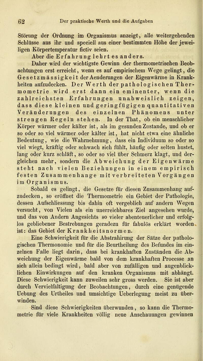 Störung der Ordnung im Organismus anzeigt, alle weitergehenden Schlüsse aus ihr und speciell aus einer bestimmten Höhe der jewei- ligen Körpertemperatur fictiv seien. Aber die Erfahrung lehrt es anders. Daher wird der wichtigste Gewinn der thermometrischen Beob- achtungen erst erreicht, wenn es auf empirischem Wege gelingt, die Gesetzmässigkeit derAenderungen der Eigenwärme in Krank- heiten aufzudecken. Der Werth derpathologischenTher- mometrie wird erst dann ein eminenter, wenn die zahlreichsten Erfahrungen unabweislich zeigen, dass diese kleinen und geringfügigen quantitativen Veränderungen des einzelnen Phänomens unter strengen Regeln stehen. In der That, ob ein menschlicher Körper wärmer oder kälter ist, als im gesunden Zustande, und ob er so oder so viel wärmer oder kälter ist, hat nicht etwa eine ähnliche Bedeutung, wie die Wahrnehmung, dass ein Individuum so oder so viel wiegt, kräftig oder schwach sich fühlt, häufig oder selten hustet, lang oder kurz schläft, so oder so viel über Schmerz klagt, und der- gleichen mehr, sondern die Abweichung der Eigenwärme steht nach vielen Beziehungen in einem empirisch festen Zusammenhange mit verbreiteten Vorgängen im Organismus. Sobald es gelingt, die Gesetze für diesen Zusammenhang auf- zudecken , so eröffnet die Thermometrie ein Gebiet der Pathologie, dessen Aufschliessung bis dahin oft vergeblich auf andern Wegen versucht, von Vielen als ein unerreichbares Ziel angesehen wurde, und das von Andern Angesichts so vieler abenteuerlicher und erfolg- los gebliebener Bestrebungen geradezu für fabulös erklärt worden, ist: das Gebiet der Krankheitsnormen. Eine Schwierigkeit für die Abstrahiruug der Sätze der patholo- gischen Thermonomie und für die Beurtheilung des Befundes im ein- zelnen Falle liegt darin, dass bei krankhaften Zuständen die Ab- weichung der Eigenwärme bald von dem krankhaften Processe an sich allein bedingt wird, bald aber von zufälligen und augenblick- lichen Einwirkungen auf den kranken Organismus mit abhängt. Diese Schwierigkeit kann zuweilen sehr gross werden. Sie ist aber durch Vervielfältigung der Beobachtungen, durch eine genügende Uebung des Urtheiles und umsichtige üeberlegung meist zu tiber- winden. Sind diese Schwierigkeiten tiberwunden, so kann die Thermo- metrie für viele Krankheiten völlig neue Anschauungen gewinnen