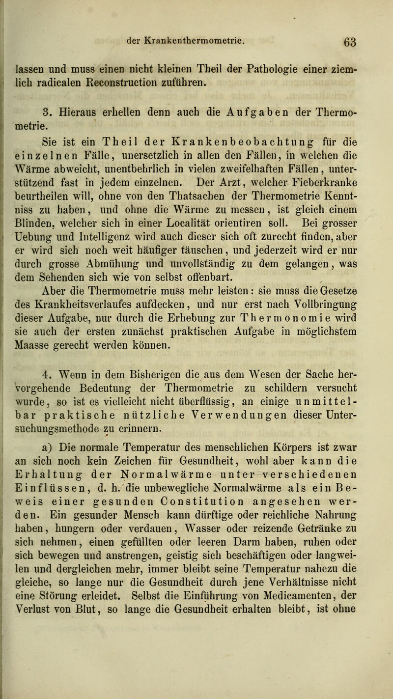 lassen und muss einen nicht kleinen Theil der Pathologie einer ziem- lich radicalen Reconstruction zuführen. 3. Hieraus erhellen denn auch die Aufgaben der Thermo- metrie. Sie ist ein Theil der Krankenbeobachtung für die einzelnen Fälle, unersetzlich in allen den Fällen, in welchen die Wärme abweicht, unentbehrlich in vielen zweifelhaften Fällen, unter- stützend fast in jedem einzelnen. Der Arzt, welcher Fieberkranke beurtheilen will, ohne von den Thatsachen der Thermometrie Kennt- niss zu haben, und ohne die Wärme zu messen, ist gleich einem Blinden, welcher sich in einer Localität orientiren soll. Bei grosser üebung und Intelligenz wird auch dieser sich oft zurecht finden, aber er wird sich noch weit häufiger täuschen, und jederzeit wird er nur durch grosse Abmühung und unvollständig zu dem gelangen, was dem Sehenden sich wie von selbst offenbart. Aber die Thermometrie muss mehr leisten: sie muss die Gesetze des Krankheitsverlaufes aufdecken, und nur erst nach Vollbringung dieser Aufgabe, nur durch die Erhebung zur Thermonomie wird sie auch der ersten zunächst praktischen Aufgabe in möglichstem Maasse gerecht werden können. 4. Wenn in dem Bisherigen die aus dem Wesen der Sache her- vorgehende Bedeutung der Thermometrie zu schildern versucht wurde, so ist es vielleicht nicht überflüssig, an einige unmittel- bar praktische nützliche Verwendungen dieser ünter- suchungsmethode zu erinnern. a) Die normale Temperatur des menschlichen Körpers ist zwar an sich noch kein Zeichen für Gesundheit, wohl aber kann die Erhaltung der Nor mal wärme unter verschiedenen Einflüssen, d. h.'die unbewegliche Normalwärme als einBe- v/eis einer gesunden Constitution angesehen wer- den. Ein gesunder Mensch kann dürftige oder reichliche Nahrung haben, hungern oder verdauen, Wasser oder reizende Getränke zu sich nehmen, einen gefüllten oder leeren Darm haben, ruhen oder sich bewegen und anstrengen, geistig sich beschäftigen oder laugwei- len und dergleichen mehr, immer bleibt seine Temperatur nahezu die gleiche, so lange nur die Gesundheit durch jene Verhältnisse nicht eine Störung erleidet. Selbst die Einführung von Medicamenten, der Verlust von Blut, so lange die Gesundheit erhalten bleibt, ist ohne