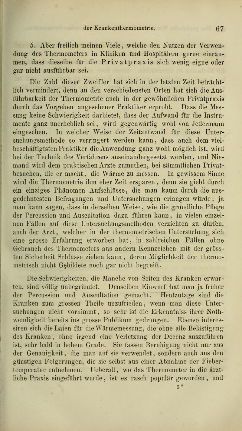 5. Aber freilich meinen Viele, welche den Nutzen der Verwen- dung des Thermometers in Kliniken und Hospitälern gerne einräu- men, dass dieselbe für die Privatpraxis sich wenig eigne oder gar nicht ausführbar sei. Die Zahl dieser Zweifler hat sich in der letzten Zeit beträcht- lich vermindert, denn an den verschiedensten Orten hat sich die Aus- führbarkeit der Thermometrie auch in der gewöhnlichen Privatpra^xis durch das Vorgehen angesehener Praktiker erprobt. Dass die Mes- sung keine Schwierigkeit darbietet, dass der Aufwand für die Instru- mente ganz unerheblich sei, wird gegenwärtig wohl von Jedermann eingesehen. In welcher Weise der Zeitaufwand für diese ünter- suchungsmethode so verringert werden kann, dass auch dem viel- beschäftigtsten Praktiker die Anwendung ganz wohl möglich ist, wird bei der Technik des Verfahrens auseinandergesetzt werden, und Nie- mand wird dem praktischen Arzte zumuthen, bei sämmtlichen Privat- besuchen, die er macht, die Wärme zu messen. In gewissem Sinne wird die Thermometrie ihm eher Zeit ersparen, denn sie giebt durch ein einziges Phänomen Aufschlüsse, die man kaum durch die aus- gedehntesten Befragungen und Untersuchungen erlangen würde; ja man kann sagen, dass in derselben Weise, wie die gründliche Pflege der Percussion und Auscultation dazu führen kann, in vielen einzel- nen Fällen auf diese Untersuchungsmethoden verzichten zu dürfen, auch der Arzt, welcher in der thermometrischen Untersuchung sich eine grosse Erfahrung erworben hat, in zahlreichen Fällen ohne Gebrauch des Thermometers aus andern Kennzeichen mit der gröss- ten Sicherheit Schlüsse ziehen kann, deren Möglichkeit der thermo- metrisch nicht Gebildete noch gar nicht begreift. Die Schwierigkeiten, die Manche von Seiten des Kranken erwar- ten, sind völlig unbegründet. Denselben Einwurf -hat man ja früher der Percussion und Auscultation gemacht. Heutzutage sind die Kranken zum grossen Theile unzufrieden, wenn man diese Unter- suchungen nicht vornimmt, so sehr ist die Erkenntniss ihrer Noth- wendigkeit bereits ins grosse Publikum gedrungen. Ebenso interes- siren sich die Laien für die Wärmemessung, die ohne alle Belästigung des Kranken, ohne irgend eine Verletzung der Decenz auszuführen ist, sehr bald in hohem Grade. Sie fassen Beruhigung nicht nur aus der Genauigkeit, die man auf sie verwendet, sondern auch aus den günstigen Folgerungen, die sie selbst aus einer Abnahme der Fieber- temperatur entnehmen. Ueberall, wo das Thermometer in die ärzt- liche Praxis eingeführt wurde, ist es rasch populär geworden, und 5*