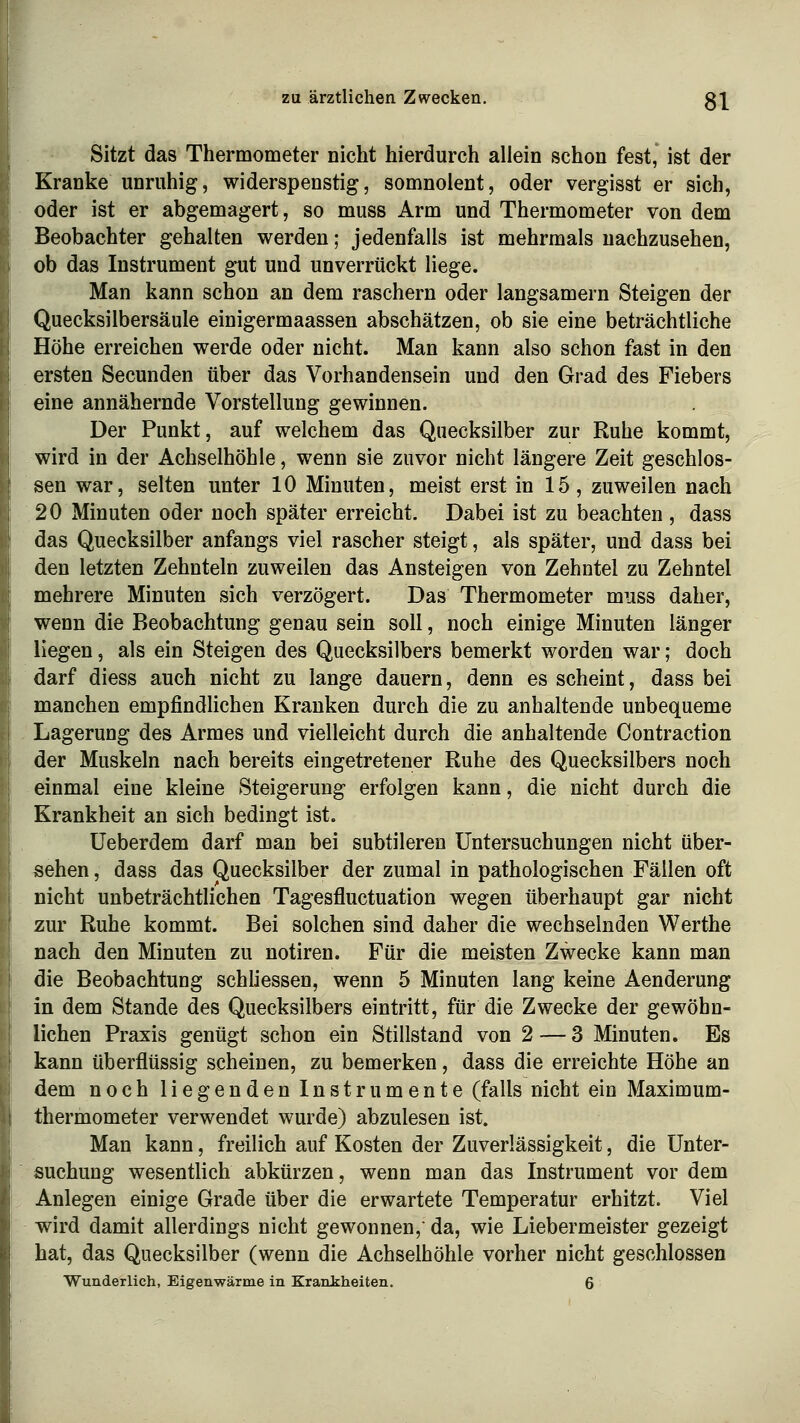 Sitzt das Thermometer nicht hierdurch allein schon fest, ist der Kranke unruhig, widerspenstig, somnolent, oder vergisst er sich, oder ist er abgemagert, so muss Arm und Thermometer von dem Beobachter gehalten werden; jedenfalls ist mehrmals nachzusehen, ob das Instrument gut und unverrückt liege. Man kann schon an dem raschern oder langsamem Steigen der Quecksilbersäule einigermaassen abschätzen, ob sie eine beträchtliche Höhe erreichen werde oder nicht. Man kann also schon fast in den ersten Secunden über das Vorhandensein und den Grad des Fiebers eine annähernde Vorstellung gewinnen. Der Punkt, auf welchem das Quecksilber zur Ruhe kommt, wird in der Achselhöhle, wenn sie zuvor nicht längere Zeit geschlos- sen war, selten unter 10 Minuten, meist erst in 15, zuweilen nach 20 Minuten oder noch später erreicht. Dabei ist zu beachten , dass das Quecksilber anfangs viel rascher steigt, als später, und dass bei den letzten Zehnteln zuweilen das Ansteigen von Zehntel zu Zehntel mehrere Minuten sich verzögert. Das Thermometer muss daher, wenn die Beobachtung genau sein soll, noch einige Minuten länger liegen, als ein Steigen des Quecksilbers bemerkt worden war; doch darf diess auch nicht zu lange dauern, denn es scheint, dass bei manchen empfindlichen Kranken durch die zu anhaltende unbequeme Lagerung des Armes und vielleicht durch die anhaltende Contraction der Muskeln nach bereits eingetretener Ruhe des Quecksilbers noch einmal eine kleine Steigerung erfolgen kann, die nicht durch die Krankheit an sich bedingt ist. Ueberdem darf man bei subtileren Untersuchungen nicht über- sehen , dass das Quecksilber der zumal in pathologischen Fällen oft nicht unbeträchtlichen Tagesfluctuation wegen überhaupt gar nicht zur Ruhe kommt. Bei solchen sind daher die wechselnden Werthe nach den Minuten zu notiren. Für die meisten Zwecke kann man die Beobachtung schliessen, wenn 5 Minuten lang keine Aenderung in dem Stande des Quecksilbers eintritt, für die Zwecke der gewöhn- lichen Praxis genügt schon ein Stillstand von 2 — 3 Minuten. Es kann überflüssig scheinen, zu bemerken, dass die erreichte Höhe an dem noch liegenden Instrumente (falls nicht ein Maximum- thermometer verwendet wurde) abzulesen ist. Man kann, freilich auf Kosten der Zuverlässigkeit, die Unter- suchung wesentlich abkürzen, wenn man das Instrument vor dem Anlegen einige Grade über die erwartete Temperatur erhitzt. Viel wird damit allerdings nicht gewonnen,' da, wie Liebermeister gezeigt hat, das Quecksilber (wenn die Achselhöhle vorher nicht geschlossen Wunderlich, Eigenwärme in Krankheiten. 6