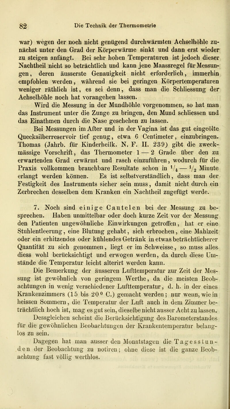 war) wegen der noch nicht genügend durchwärmten Achselhöhle zu- nächst unter den Grad der Körperwärme sinkt und dann erst wieder zu steigen anfängt. Bei sehr hohen Temperaturen ist jedoch dieser, Nachtheil nicht so beträchtlich und kann jene Maassregel für Messun- gen, deren äusserste Genauigkeit nicht erforderlich, immerhin empfohlen werden, während sie bei geringen Körpertemperaturen weniger räthlich ist, es sei denn, dass man die Schliessung der Achselhöhle noch hat vorangehen lassen. Wird die Messung in der Mundhöhle vorgenommen, so hat man das Instrument unter die Zunge zu bringen, den Mund schliessen und das Einathmen durch die Nase geschehen zu lassen. Bei Messungen im After und in der Vagina ist das gut eingeölte Quecksilberreservoir tief genug, etwa 6 Centimeter, einzubringen» Thomas (Jahrb. für Kinderheilk. N. F. II. 239) gibt die zweck- massige Vorschrift, das Thermometer 1 — 2 Grade über den zu erwartenden Grad erwärmt und rasch einzuführen, wodurch für die Praxis vollkommen brauchbare Resultate schon in ^!^—1/2 Minute erlangt werden können. Es ist selbstverständlich, dass man der Festigkeit des Instruments sicher sein muss, damit nicht durch ein Zerbrechen desselben dem Kranken ein Nachtheil zugefügt werde. 7. Noch sind einige Cautelen bei der Messung zu be- sprechen. Haben unmittelbar oder doch kurze Zeit vor der Messung den Patienten ungewöhnliche Einwirkungen getroffen, hat er eine Stuhlentleerung, eine Blutung gehabt, sich erbrochen, eine Mahlzeit oder ein erhitzendes oder kühlendes Getränk in etwas beträchtlicherer Quantität zu sich genommen, liegt er im Schweisse, so muss alles diess wohl berücksichtigt und erwogen werden, da durch diese Um- stände die Temperatur leicht alterirt werden kann. Die Bemerkung der äusseren Lufttemperatur zur Zeit der Mes- sung ist gewöhnlich von geringem Werthe, da die meisten Beob- achtungen in wenig verschiedener Lufttemperatur, d. h. in der eines Krankenzimmers (15 bis 20 ^ C.) gemacht werden; nur wenn, wie in heissen Sommern, die Temperatur der Luft auch in dem Zimmer be- trächtlich hoch ist, mag es gut sein, dieselbe nicht ausser Acht zu lassen. Dessgleichen scheint die Berücksichtigung des Barometerstandes für die gewöhnlichen Beobachtungen der Krankentemperatur belang- los zu sein. Dagegen hat man ausser den Monatstagen die Tagesstun- den der Beobachtung zu notiren; ohne diese ist die ganze Beob- achtung fast völlig werthlos.