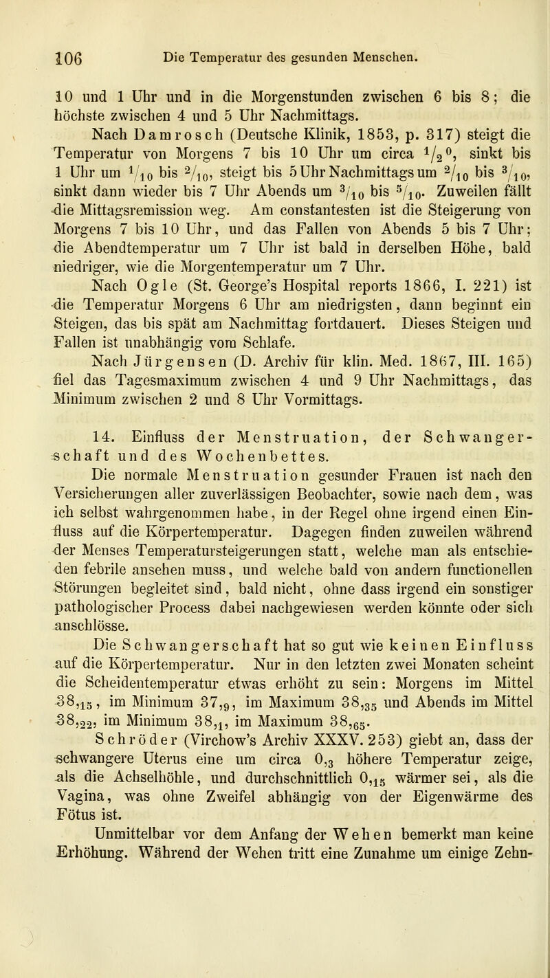 i 0 und 1 Uhr und in die Morgenstunden zwischen 6 bis 8; die höchste zwischen 4 und 5 Uhr Nachmittags. Nach Damrosch (Deutsche Klinik, 1853, p. 317) steigt die Temperatur von Morgens 7 bis 10 Uhr um circa ^/2^, sinkt bis 1 Uhr um i/jo bis Vio? steigt bis 5 Uhr Nachmittags um ^/^q bis ^/jo? sinkt dann wieder bis 7 Uhr Abends um ^i\o bis ^/^o- Zuweilen fällt die Mittagsremission weg. Am constantesten ist die Steigerung von Morgens 7 bis 10 Uhr, und das Fallen von Abends 5 bis 7 Uhr; die Abendtemperatur um 7 Uhr ist bald in derselben Höhe, bald niedriger, wie die Morgentemperatur um 7 Uhr. Nach Ogle (St. George's Hospital reports 1866, I. 221) ist die Temperatur Morgens 6 Uhr am niedrigsten, dann beginnt ein Steigen, das bis spät am Nachmittag fortdauert. Dieses Steigen und Fallen ist unabhängig vom Schlafe. Nach Jürgensen (D. Archiv für klin. Med. 1867, HI. 165) fiel das Tagesmaximum zwischen 4 und 9 Uhr Nachmittags, das Minimum zwischen 2 und 8 Uhr Vormittags. 14. Einfluss der Menstruation, der Schwanger- :schaft und des Wochenbettes. Die normale Menstruation gesunder Frauen ist nach den Versicherungen aller zuverlässigen Beobachter, sowie nach dem, was ich selbst wahrgenommen habe, in der Regel ohne irgend einen Ein- fluss auf die Körpertemperatur. Dagegen finden zuweilen während der Menses Temperatursteigerungen statt, welche man als entschie- den febrile ansehen muss, und welche bald von andern functionellen Störungen begleitet sind, bald nicht, ohne dass irgend ein sonstiger pathologischer Process dabei nachgewiesen werden könnte oder sich anschlösse. Die Schwangerschaft hat so gut wie keinen Einfluss auf die Körpertemperatur. Nur in den letzten zwei Monaten scheint die Scheidentemperatur etwas erhöht zu sein: Morgens im Mittel. 38,13, im Minimum 37,9, i^ Maximum 38,35 und Abends im Mittel 58,22, im Minimum 38,^, im Maximum 38,6g. Schröder (Virchow's Archiv XXXV. 253) giebt an, dass der schwangere Uterus eine um circa 0,3 höhere Temperatur zeige, als die Achselhöhle, und durchschnittlich 0,ig wärmer sei, als die Vagina, was ohne Zweifel abhängig von der Eigenwärme des Fötus ist. Unmittelbar vor dem Anfang der Wehen bemerkt man keine Erhöhung. Während der Wehen tritt eine Zunahme um einige Zehn-