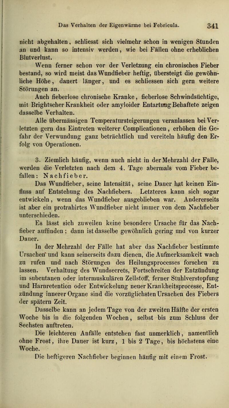 nicht abgehalten, schliesst sich vielmehr schon in wenigen Stunden an und kann so intensiv werden, wie bei Fällen ohne erheblichen Blutverlust. Wenn ferner schon vor der Verletzung ein chronisches Fieber bestand, so wird meist das Wundfieber heftig, übersteigt die gewöhn- liche Höhe, dauert länger, und es schliessen sich gern weitere Störungen an. Auch fieberlose chronische Kranke, fieberlose Schwindsüchtige, mit Brightscher Krankheit oder amyloider Entartung Behaftete zeigen dasselbe Verhalten. Alle übermässigen Temperatursteigerungen veranlassen bei Ver- letzten gern das Eintreten weiterer Complicationen, erhöhen die Ge- fahr der Verwundung ganz beträchtlich und vereiteln häufig den Er- folg von Operationen. 3. Ziemlich häufig, wenn auch nicht in der Mehrzahl der Fälle, werden die Verletzten nach dem 4. Tage abermals vom Fieber be- fallen: Nachfieber. Das Wundfieber, seine Intensität, seine Dauer hat keinen Ein- fluss auf Entstehung des Nachfiebers. Letzteres kann sich sogar entwickeln, wenn das Wundfieber ausgeblieben war. Andererseits ist aber ein protrahirtes Wundfieber nicht immer von dem Nachfieber unterschieden. Es lässt sich zuweilen keine besondere Ursache für das Nach- fieber auffinden ; dann ist dasselbe gewöhnlich gering und von kurzer Dauer. In der Mehrzahl der Fälle hat aber das Nachfieber bestimmte Ursachen'und kann seinerseits dazu dienen, die Aufmerksamkeit wach zu rufen und nach Störungen des Heilungsprocesses forschen zu lassen. Verhaltung des Wundsecrets, Fortschreiten der Entzündung im subcutanen oder intermuskulären Zellstoff, ferner Stuhlverstopfung und Harnretention oder Entwickelung neuer Krankheitsprocesse, Ent- zündung innerer Organe sind die vorzüglichsten Ursachen des Fiebers der spätem Zeit. Dasselbe kann an jedem Tage von der zweiten Hälfte der ersten Woche bis in die folgenden Wochen, selbst bis zum Schluss der Sechsten auftreten. Die leichteren Anfälle entstehen fast unmerklich, namentlich ohne Frost, ihre Dauer ist kurz, 1 bis 2 Tage, bis höchstens eine Woche. Die heftigeren Nachfieber beginnen häufig mit einem Frost.