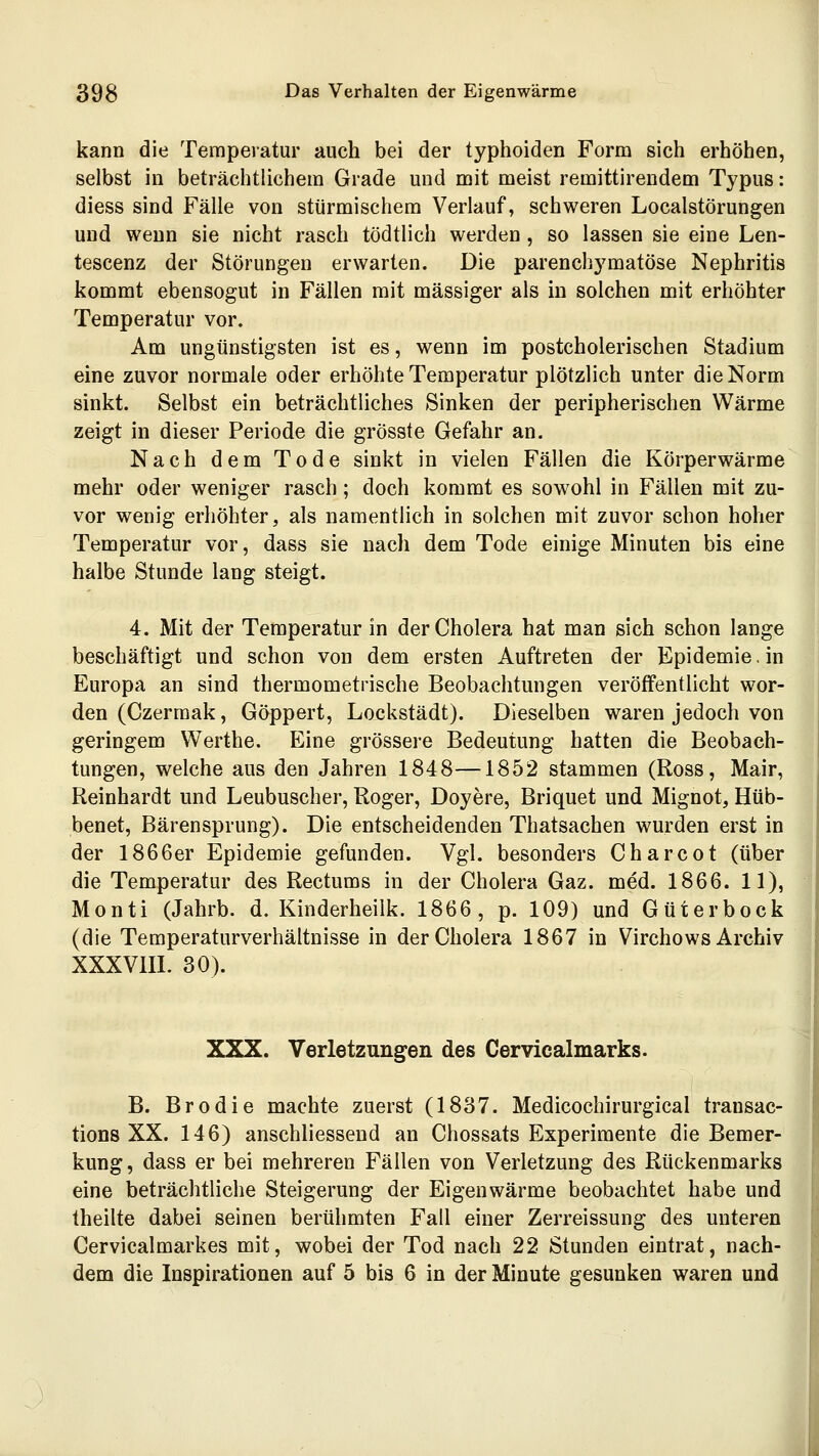 kann die Temperatur auch bei der typhoiden Form sich erhöhen, selbst in beträchtlichem Grade und mit meist remittirendem Typus: diess sind Fälle von stürmischem Verlauf, schweren Localstörungen und wenn sie nicht rasch tödtlich werden, so lassen sie eine Len- tescenz der Störungen erwarten. Die parenchymatöse Nephritis kommt ebensogut in Fällen mit massiger als in solchen mit erhöhter Temperatur vor. Am ungünstigsten ist es, wenn im postcholerischen Stadium eine zuvor normale oder erhöhte Temperatur plötzlich unter die Norm sinkt. Selbst ein beträchtliches Sinken der peripherischen Wärme zeigt in dieser Periode die grösste Gefahr an. Nach dem Tode sinkt in vielen Fällen die Körperwärme mehr oder weniger rasch; doch kommt es sowohl in Fällen mit zu- vor wenig erhöhter, als namentlich in solchen mit zuvor schon hoher Temperatur vor, dass sie nach dem Tode einige Minuten bis eine halbe Stunde lang steigt. 4. Mit der Temperatur in der Cholera hat man sich schon lange beschäftigt und schon von dem ersten Auftreten der Epidemie, in Europa an sind thermometrische Beobachtungen veröffentlicht wor- den (Czerraak, Göppert, Lockstädt). Dieselben waren jedoch von geringem Werthe. Eine grössere Bedeutung hatten die Beobach- tungen, welche aus den Jahren 1848—1852 stammen (Ross, Mair, Reinhardt und Leubuscher, Roger, Doyere, Briquet und Mignot, Hüb- benet, Bärensprung). Die entscheidenden Thatsachen wurden erst in der 1866er Epidemie gefunden. Vgl. besonders Charcot (über die Temperatur des Rectums in der Cholera Gaz. med. 1866. 11), Monti (Jahrb. d. Kinderheilk. 1866, p. 109) und Güterbock (die Temperaturverhältnisse in der Cholera 1867 in Virchows Archiv XXXVIII. 30). XXX. Verletzungen des Cervicalmarks. B. Brodie machte zuerst (1837. Medicochirurgical trausac- tions XX. 146) anschliessend an Chossats Experimente die Bemer- kung, dass er bei mehreren Fällen von Verletzung des Rückenmarks eine beträchtliche Steigerung der Eigenwärme beobachtet habe und theilte dabei seinen berühmten Fall einer Zerreissung des unteren Cervicalmarkes mit, wobei der Tod nach 22 Stunden eintrat, nach- dem die Inspirationen auf 5 bis 6 in der Minute gesunken waren und