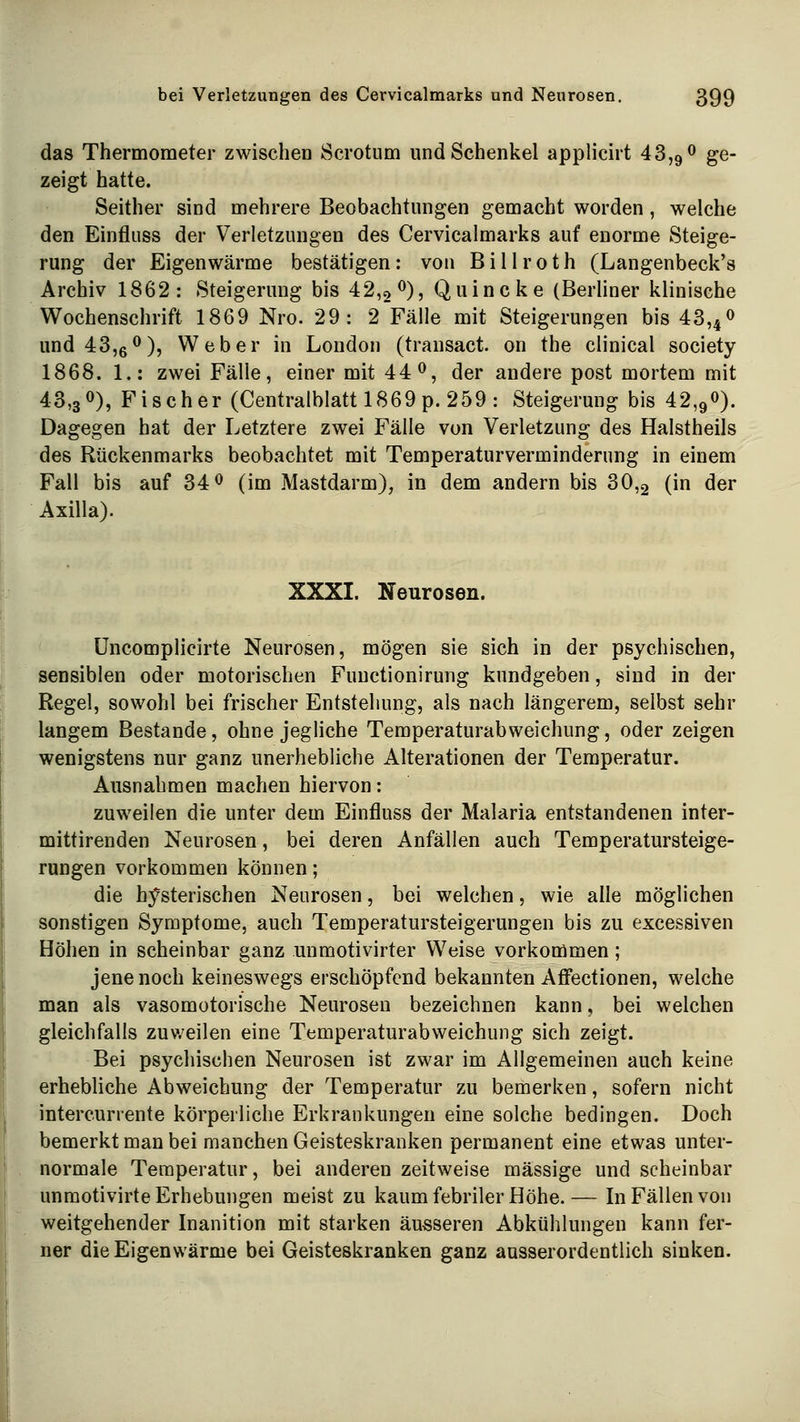 das Thermometer zwischen Öcrotum und Schenkel applicirt 43,9 ^ g^ zeigt hatte. Seither sind mehrere Beobachtungen gemacht worden, welche den Einfluss der Verletzungen des Cervicalmarks auf enorme Steige- rung der Eigenwärme bestätigen: von Billroth (Langenbeck's Archiv 1862: Steigerung bis 42,0^), Quincke (Berliner klinische Wochenschrift 1869 Nro. 29: 2Fälle mit Steigerungen bis 43,4o und 43,6<^), Weber in London (transact. on the clinical Society 1868. 1.: zwei Fälle, einer mit 44^, der andere post mortem mit 43,30), Fischer (Centralblatt 1869 p. 259 : Steigerung bis 42,90). Dagegen hat der Letztere zwei Fälle von Verletzung des Halstheils des Rückenmarks beobachtet mit Temperaturverminderung in einem Fall bis auf 34 0 (im Mastdarm), in dem andern bis 30,2 (in der Axilla). XXXI. Neurosen. üncomplicirte Neurosen, mögen sie sich in der psychischen, sensiblen oder motorischen Fuuctionirung kundgeben, sind in der Regel, sowohl bei frischer Entstehung, als nach längerem, selbst sehr langem Bestände, ohne jegMche Temperaturabweichung, oder zeigen wenigstens nur ganz unerhebliche Alterationen der Temperatur. Ausnahmen machen hiervon: zuweilen die unter dem Einfluss der Malaria entstandenen inter- mittirenden Neurosen, bei deren Anfällen auch Temperatursteige- rungen vorkommen können; die hj^sterischen Neurosen, bei welchen, wie alle möglichen sonstigen Symptome, auch Temperatursteigerungen bis zu excessiven Höhen in scheinbar ganz unmotivirter Weise vorkommen; jene noch keineswegs erschöpfend bekannten Affectionen, welche man als vasomotorische Neurosen bezeichnen kann, bei welchen gleichfalls zuv/eilen eine Temperaturabweichung sich zeigt. Bei psychischen Neurosen ist zwar im Allgemeinen auch keine erhebliche Abweichung der Temperatur zu bemerken, sofern nicht intercurrente körperliche Erkrankungen eine solche bedingen. Doch bemerkt man bei manchen Geisteskranken permanent eine etwas unter- normale Temperatur, bei anderen zeitweise massige und scheinbar unraotivirte Erhebungen meist zu kaum febriler Höhe.— In Fällen von weitgehender Inanition mit starken äusseren Abkühlungen kann fer- ner die Eigenwärme bei Geisteskranken ganz ausserordentlich sinken.