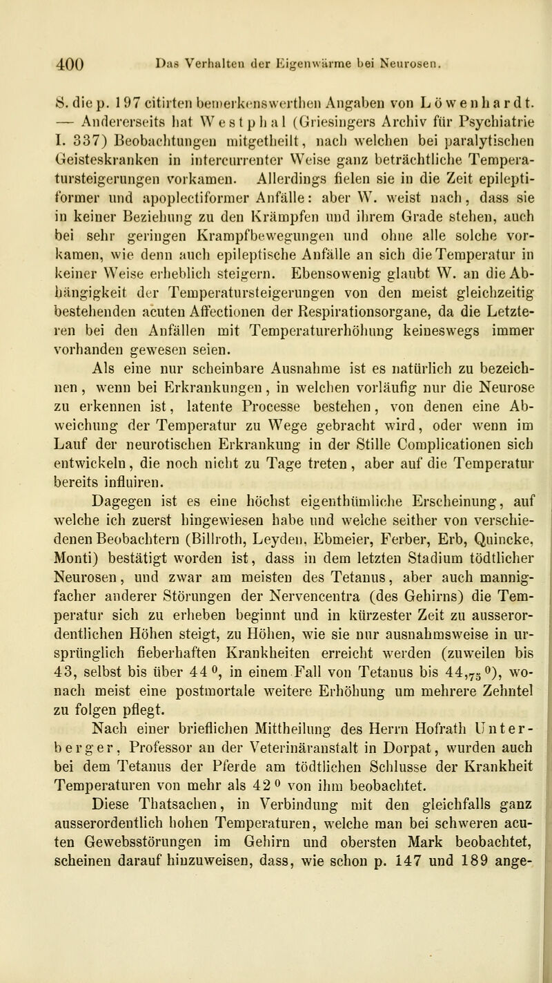 8. die p. 1 97 citirten bemeikcnswertlien Angaben von L ö w e n ha r d t. — Andererseits liat Westplial (Griesingers Arehiv für Psychiatrie I. 337) Beobachtungen mitgetheiit, nach welchen bei paralytischen Geisteskranken in intercurrenter Weise ganz beträchtliche Tempera- tursteigerungen vorkamen. Allerdings fielen sie in die Zeit epilepti- former und apoplectiforraer Anfälle: aber W. weist nach, dass sie in keiner Beziehung zu den Krämpfen und ihrem Grade stehen, auch bei sehr geringen Krampfbewegungen und ohne alle solche vor- kamen, wie denn auch epileptische Anfälle an sich die Temperatur in keiner Weise erheblich steigern. Ebensowenig glaubt W. an die Ab- hängigkeit der Temperatursteigerungen von den meist gleichzeitig bestehenden acuten Affectionen der Respirationsorgane, da die Letzte- ren bei den Anfällen mit Temperaturerhöhung keineswegs immer vorhanden gewesen seien. Als eine nur scheinbare Ausnahme ist es natürlich zu bezeich- nen , wenn bei Erkrankungen, in welchen vorläufig nur die Neurose zu erkennen ist, latente Processe bestehen, von denen eine Ab- weichung der Temperatur zu Wege gebracht wird, oder wenn im Lauf der neurotischen Erkrankung in der Stille Complicationen sich entwickeln, die noch nicht zu Tage treten, aber auf die Temperatur bereits influiren. Dagegen ist es eine höchst eigenthümliche Erscheinung, auf welche ich zuerst hingewiesen habe und welche seither von verschie- denen Beobachtern (Billroth, Leyden, Ebmeier, Ferber, Erb, Quincke, Monti) bestätigt worden ist, dass in dem letzten Stadium tödtlicher Neurosen, und zwar am meisten des Tetanus, aber auch mannig- facher anderer Störungen der Nervencentra (des Gehirns) die Tem- peratur sich zu erheben beginnt und in kürzester Zeit zu ausseror- dentlichen Höhen steigt, zu Höhen, wie sie nur ausnahmsweise in ur- sprünglich fieberhaften Krankheiten erreicht werden (zuweilen bis 43, selbst bis über 44 ö, in einem Fall von Tetanus bis 44,73 o)^ wo- nach meist eine postmortale weitere Erhöhung um mehrere Zehntel zu folgen pflegt. Nach einer brieflichen Mittheilung des Herrn Hofrath ünter- ber ger, Professor au der Veterinäranstalt in Dorpat, wurden auch bei dem Tetanus der Pferde am tödtlichen Schlüsse der Krankheit Temperaturen von mehr als 42 0 von ihm beobachtet. Diese Thatsachen, in Verbindung mit den gleichfalls ganz ausserordentlich hohen Temperaturen, welche man bei schweren acu- ten Gewebsstörungen im Gehirn und obersten Mark beobachtet, scheinen darauf hinzuweisen, dass, wie schon p. 147 und 189 ange-