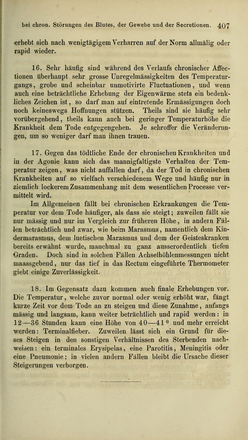 «rhebt sich nach wenigtägigem Verharren auf der Norm allmälig oder rapid wieder. 16. Sehr häufig sind während des Verlaufs chronischer Affec- tionen überhaupt sehr grosse Unregelmässigkeiten des Temperatur- gangs , grobe und scheinbar unmotivirte Fluctuationen, und wenn auch eine beträchtliche Erhebung der Eigenwärme stets ein bedenk- liches Zeichen ist, so darf man auf eintretende Ermässigungen doch noch keineswegs Hoflfnungen stützen. Theils sind sie häufig sehr vorübergehend, theils kann auch bei geringer Temperaturhöhe die Krankheit dem Tode entgegengehen. Je schrofi*er die Veränderun- gen, um so weniger darf man ihnen trauen. 17. Gegen das tödtliche Ende der chronischen Krankheiten und in der Agonie kann sich das mannigfaltigste Verhalten der Tem- peratur zeigen, was nicht auffallen darf, da der Tod in chronischen Krankheiten auf so vielfach verschiedenem Wege und häufig nur in ziemlich lockerem Zusammenhang mit dem wesentlichen Processe ver- mittelt wird. Im Allgemeinen fällt bei chronischen Erkrankungen die Tem- peratur vor dem Tode häufiger, als dass sie steigt; zuweilen fällt sie nur massig und nur im Vergleich zur früheren Höhe, in andern Fäl- len beträchtlich und zwar, wie beim Marasmus, namentlich dem Kin- dermarasmus, dem luetischen Marasmus und dem der Geisteskranken bereits erwähnt wurde, manchmal zu ganz ausserordentlich tiefen Graden. Doch sind in solchen Fällen Achselhöhlenmessungen nicht maassgebend, nur das tief in das Rectum eingeführte Thermometer giebt einige Zuverlässigkeit. 18. Im Gegensatz dazu kommen auch finale Erhebungen vor. Die Temperatur, welche zuvor normal oder wenig erhöht war, fängt kurze Zeit vor dem Tode an zu steigen und diese Zunahme, anfangs massig und langsam, kann w^eiter beträchtlich und rapid werden: in 12—36 Stunden kann eine Höhe von 40—41 <^ und mehr erreicht werden: Terminalfieber. Zuweilen lässt sich ein Grund für die- ses Steigen in den sonstigen Verhältnissen des Sterbenden nach- weisen: ein terminales Erysipelas, eine Parotitis, Meningitis oder eine Pneumonie; in vielen andern Fällen bleibt die Ursache dieser Steigerungen verborgen.