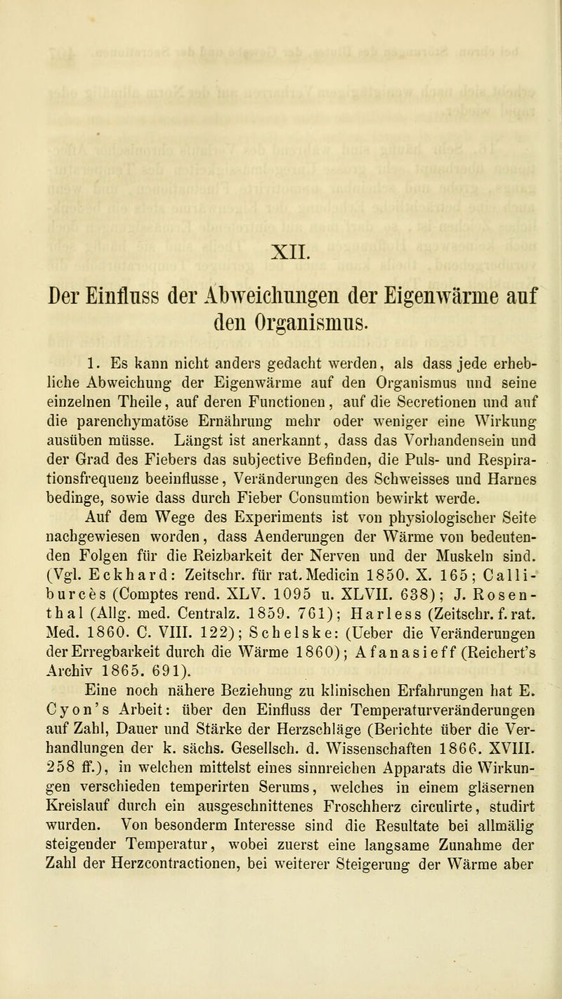 XII. Der Einfluss der Abweicliiiiigen der Eigenwärme auf den Organismus. 1. Es kann nicht anders gedacht werden, als dass jede erheb- liche Abweichung der Eigenwärme auf den Organisuius und seine einzelnen Theile, auf deren Functionen , auf die Secretionen und auf die parenchymatöse Ernährung mehr oder weniger eine Wirkung ausüben müsse. Längst ist anerkannt, dass das Vorhandensein und der Grad des Fiebers das subjective Befinden, die Puls- und Respira- tionsfrequenz beeinflusse, Veränderungen des Schweisses und Harnes bedinge, sowie dass durch Fieber Consumtion bewirkt werde. Auf dem Wege des Experiments ist von physiologischer Seite nachgewiesen worden, dass Aenderungen der Wärme von bedeuten- den Folgen für die Reizbarkeit der Nerven und der Muskeln sind. (Vgl. Eckhard: Zeitschr. für rat.Medicin 1850. X. 165; Calli- burces (Comptes rend. XLV. 1095 u. XLVII. 638); J. Rosen- thal (Allg. med. Centralz. 1859. 761); Harless (Zeitschr. f.rat. Med. 1860. C. VIII. 122); Schelske: (Ueber die Veränderungen der Erregbarkeit durch die Wärme 1860); A f an asieff (Reichert's Archiv 1865. 691). Eine noch nähere Beziehung zu klinischen Erfahrungen hat E. Cyon's Arbeit: über den Einfluss der Temperaturveränderungen auf Zahl, Dauer und Stärke der Herzschläge (Berichte über die Ver- handlungen der k. sächs. Gesellsch. d. Wissenschaften 1866. XVIII. 258 fi.), in welchen mittelst eines sinnreichen Apparats die Wirkun- gen verschieden temperirten Serums, welches in einem gläsernen Kreislauf durch ein ausgeschnittenes Froschherz circulirte, studirt wurden. Von besonderm Interesse sind die Resultate bei allmälig steigender Temperatur, wobei zuerst eine langsame Zunahme der Zahl der Herzcontractionen, bei weiterer Steigerung der Wärme aber