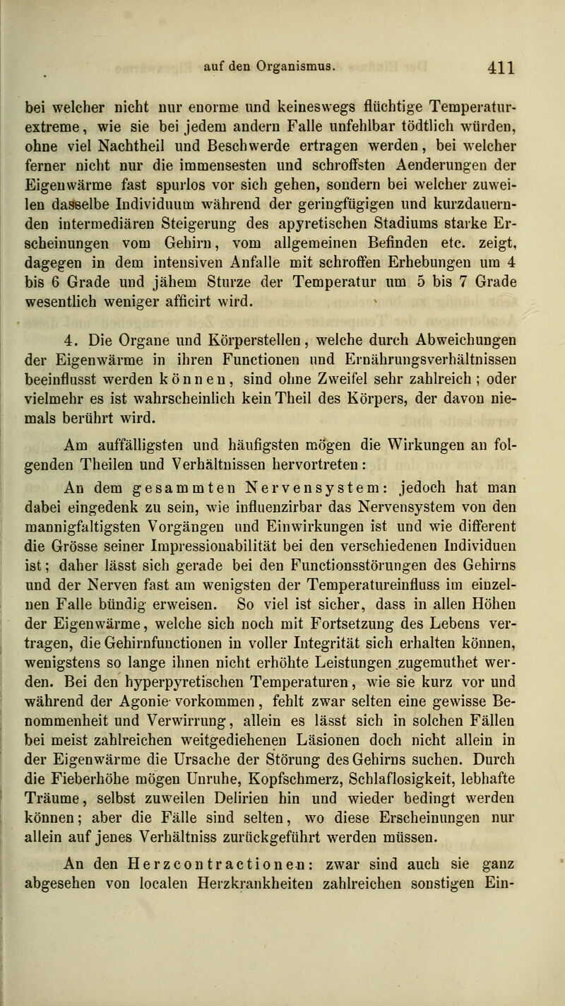 bei welcher nicht nur enorme und keineswegs flüchtige Temperatur- extreme, wie sie bei jedem andern Falle unfehlbar tödtlich würden, ohne viel Nachtheil und Beschwerde ertragen werden, bei welcher ferner nicht nur die immensesten und schroffsten Aenderungen der Eigenwärme fast spurlos vor sich gehen, sondern bei welcher zuwei- len dasselbe Individuum während der geringfügigen und kurzdauern- den intermediären Steigerung des apyretischen Stadiums starke Er- scheinungen vom Gehirn, vom allgemeinen Befinden etc. zeigt, dagegen in dem intensiven Anfalle mit schroffen Erhebungen um 4 bis 6 Grade und jähem Sturze der Temperatur um 5 bis 7 Grade wesentlich weniger afficirt wird. 4. Die Organe und Körperstellen, welche durch Abweichungen der Eigenwärme in ihren Functionen und Ernährungsverhältnissen beeinflusst werden können, sind ohne Zweifel sehr zahlreich ; oder vielmehr es ist wahrscheinlich keinTheil des Körpers, der davon nie- mals berührt wird. Am auffälligsten und häufigsten mögen die Wirkungen an fol- genden Theilen und Verhältnissen hervortreten: An dem gesammten Nervensystem: jedoch hat man dabei eingedenk zu sein, wie influenzirbar das Nervensystem von den mannigfaltigsten Vorgängen und Einwirkungen ist und wie different die Grösse seiner Impressionabilität bei den verschiedenen Individuen ist; daher lässt sich gerade bei den Functionsstörungen des Gehirns und der Nerven fast am wenigsten der Temperatureinfluss im einzel- nen Falle bündig erweisen. So viel ist sicher, dass in allen Höhen der Eigenwärme, welche sich noch mit Fortsetzung des Lebens ver- tragen, die Gehirnfunctionen in voller Integrität sich erhalten können, wenigstens so lange ihnen nicht erhöhte Leistungen zugemuthet wer- den. Bei den hyperpyretischen Temperaturen, wie sie kurz vor und während der Agonie- vorkommen, fehlt zwar selten eine gewisse Be- nommenheit und Verwirrung, allein es lässt sich in solchen Fällen bei meist zahlreichen weitgediehenen Läsionen doch nicht allein in der Eigenwärme die Ursache der Störung des Gehirns suchen. Durch die Fieberhöhe mögen Unruhe, Kopfschmerz, Schlaflosigkeit, lebhafte Träume, selbst zuweilen Delirien hin und wieder bedingt werden können; aber die Fälle sind selten, wo diese Erscheinungen nur aliein auf jenes Verhältniss zurückgeführt werden müssen. An den Herzcontractionen: zwar sind auch sie ganz abgesehen von localen Herzkrankheiten zahlreichen sonstigen Ein-