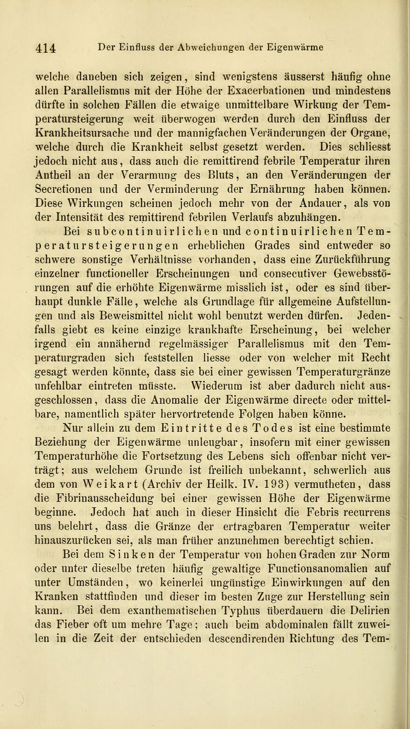 welche daneben sich zeigen, sind wenigstens äusserst häufig ohne allen Parallelismus mit der Höhe der Exacerbationen und mindestens dürfte in solchen Fällen die etwaige unmittelbare Wirkung der Tem- peratursteigerung weit überwogen werden durch den Einfluss der Krankheitsursache und der mannigfachen Veränderungen der Organe, welche durch die Krankheit selbst gesetzt werden. Dies schliesst jedoch nicht aus, dass auch die remittirend febrile Temperatur ihren Antheil an der Verarmung des Bluts, an den Veränderungen der Secretionen und der Verminderung der Ernährung haben können. Diese Wirkungen scheinen jedoch mehr von der Andauer, als von der Intensität des remittirend febrilen Verlaufs abzuhängen. Bei subcontinuirlichen und continuirlichen Tem- peraturSteigerungen erheblichen Grades sind entweder so schwere sonstige Verhältnisse vorhanden, dass eine Zurückführung einzelner functioneller Erscheinungen und consecutiver Gewebsstö- rungen auf die erhöhte Eigenwärme misslich ist, oder es sind über- haupt dunkle Fälle, welche als Grundlage für allgemeine Aufstellun- gen und als Beweismittel nicht wohl benutzt werden dürfen. Jeden- falls giebt es keine einzige krankhafte Erscheinung, bei welcher irgend ein annähernd regelmässiger Parallelismus mit den Tem- peraturgraden sich feststellen Hesse oder von welcher mit Recht gesagt werden könnte, dass sie bei einer gewissen Temperaturgränze unfehlbar eintreten müsste. Wiederum ist aber dadurch nicht aus- geschlossen , dass die Anomalie der Eigenwärme directe oder mittel- bare, namentlich später hervortretende Folgen haben könne. Nur allein zu dem Eintritte des Todes ist eine bestimmte Beziehung der Eigenwärme unleugbar, insofern mit einer gewissen Temperaturhöhe die Fortsetzung des Lebens sich offenbar nicht ver- trägt; aus welchem Grunde ist freilich unbekannt, schwerlich aus dem von Weikart (Archiv der Heilk. IV. 193) vermutheten, dass die Fibrinausscheidung bei einer gewissen Höhe der Eigenwärme beginne. Jedoch hat auch in dieser Hinsicht die Febris recurrens uns belehrt, dass die Gränze der ertragbaren Temperatur weiter hinauszurücken sei, als man früher anzunehmen berechtigt schien. Bei dem Sinken der Temperatur von hohen Graden zur Norm oder unter dieselbe treten häufig gewaltige Functionsanomalien auf unter Umständen, wo keinerlei ungünstige Einwirkungen auf den Kranken stattfinden und dieser im besten Zuge zur Herstellung sein kann. Bei dem exanthematischen Typhus überdauern die Delirien das Fieber oft um mehre Tage; auch beim abdominalen fällt zuwei- len in die Zeit der entschieden descendirenden Richtung des Tem-