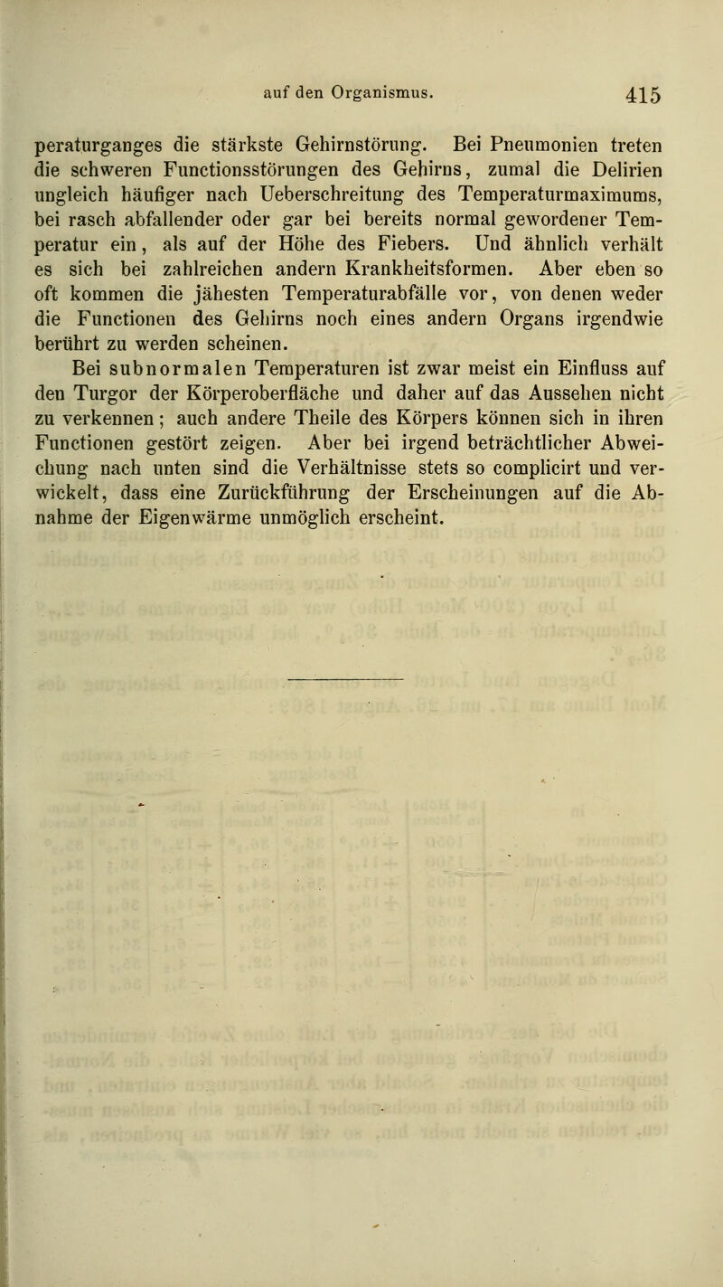 peraturganges die stärkste Gehirnstörung. Bei Pneumonien treten die schweren Functionsstörungen des Gehirns, zumal die DeHrien ungleich häufiger nach Ueberschreitung des Temperaturmaximums, bei rasch abfallender oder gar bei bereits normal gewordener Tem- peratur ein, als auf der Höhe des Fiebers. Und ähnlich verhält es sich bei zahlreichen andern Krankheitsformen. Aber eben so oft kommen die jähesten Temperaturabfälle vor, von denen weder die Functionen des Gehirns noch eines andern Organs irgendwie berührt zu werden scheinen. Bei s üb normalen Temperaturen ist zwar meist ein Einfluss auf den Turgor der Körperoberfläche und daher auf das Aussehen nicht zu verkennen; auch andere Theile des Körpers können sich in ihren Functionen gestört zeigen. Aber bei irgend beträchtlicher Abwei- chung nach unten sind die Verhältnisse stets so compHcirt und ver- wickelt, dass eine Zurückführung der Erscheinungen auf die Ab- nahme der Eigenwärme unmöghch erscheint.